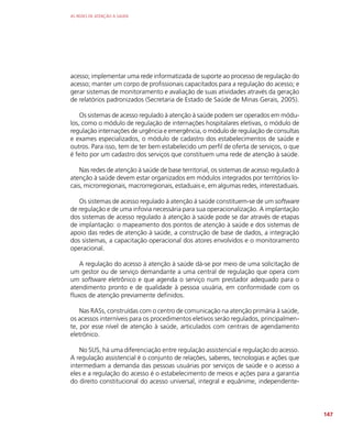 AS REDES DE ATENÇÃO À SAÚDE
147
acesso; implementar uma rede informatizada de suporte ao processo de regulação do
acesso; manter um corpo de profissionais capacitados para a regulação do acesso; e
gerar sistemas de monitoramento e avaliação de suas atividades através da geração
de relatórios padronizados (Secretaria de Estado de Saúde de Minas Gerais, 2005).
Os sistemas de acesso regulado à atenção à saúde podem ser operados em módu-
los, como o módulo de regulação de internações hospitalares eletivas, o módulo de
regulação internações de urgência e emergência, o módulo de regulação de consultas
e exames especializados, o módulo de cadastro dos estabelecimentos de saúde e
outros. Para isso, tem de ter bem estabelecido um perfil de oferta de serviços, o que
é feito por um cadastro dos serviços que constituem uma rede de atenção à saúde.
Nas redes de atenção à saúde de base territorial, os sistemas de acesso regulado à
atenção à saúde devem estar organizados em módulos integrados por territórios lo-
cais, microrregionais, macrorregionais, estaduais e, em algumas redes, interestaduais.
Os sistemas de acesso regulado à atenção à saúde constituem-se de um software
de regulação e de uma infovia necessária para sua operacionalização. A implantação
dos sistemas de acesso regulado à atenção à saúde pode se dar através de etapas
de implantação: o mapeamento dos pontos de atenção à saúde e dos sistemas de
apoio das redes de atenção à saúde, a construção de base de dados, a integração
dos sistemas, a capacitação operacional dos atores envolvidos e o monitoramento
operacional.
A regulação do acesso à atenção à saúde dá-se por meio de uma solicitação de
um gestor ou de serviço demandante a uma central de regulação que opera com
um software eletrônico e que agenda o serviço num prestador adequado para o
atendimento pronto e de qualidade à pessoa usuária, em conformidade com os
fluxos de atenção previamente definidos.
Nas RASs, construídas com o centro de comunicação na atenção primária à saúde,
os acessos interníveis para os procedimentos eletivos serão regulados, principalmen-
te, por esse nível de atenção à saúde, articulados com centrais de agendamento
eletrônico.
No SUS, há uma diferenciação entre regulação assistencial e regulação do acesso.
A regulação assistencial é o conjunto de relações, saberes, tecnologias e ações que
intermediam a demanda das pessoas usuárias por serviços de saúde e o acesso a
eles e a regulação do acesso é o estabelecimento de meios e ações para a garantia
do direito constitucional do acesso universal, integral e equânime, independente-
 