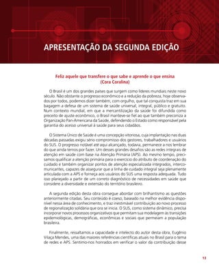 13
APRESENTAÇÃO DA SEGUNDA EDIÇÃO
Feliz aquele que transfere o que sabe e aprende o que ensina
(Cora Coralina)
O Brasil é um dos grandes países que surgem como líderes mundiais neste novo
século. Não obstante o progresso econômico e a redução da pobreza, hoje observa-
dos por todos, podemos dizer também, com orgulho, que tal conquista traz em sua
bagagem a defesa de um sistema de saúde universal, integral, público e gratuito.
Num contexto mundial, em que a mercantilização da saúde foi difundida como
preceito de ajuste econômico, o Brasil manteve-se fiel ao que também preconiza a
Organização Pan-Americana da Saúde, defendendo o Estado como responsável pela
garantia do acesso universal à saúde para seus cidadãos.
O Sistema Único de Saúde é uma concepção vitoriosa, cuja implantação nas duas
décadas passadas exigiu sério compromisso dos gestores, trabalhadores e usuários
do SUS. O progresso notável até aqui alcançado, todavia, permanece a nos lembrar
do que ainda temos por fazer. Um desses grandes desafios são as redes integrais de
atenção em saúde com base na Atenção Primária (APS). Ao mesmo tempo, preci-
samos qualificar a atenção primária para o exercício do atributo de coordenação do
cuidado e também organizar pontos de atenção especializada integrados, interco-
municantes, capazes de assegurar que a linha de cuidado integral seja plenamente
articulada com a APS e forneça aos usuários do SUS uma resposta adequada. Tudo
isso planejado a partir de um correto diagnóstico de necessidades em saúde que
considere a diversidade e extensão do território brasileiro.
A segunda edição desta obra consegue abordar com brilhantismo as questões
anteriormente citadas. Seu conteúdo é coeso, baseado na melhor evidência dispo-
nível nessa área de conhecimento, e traz inestimável contribuição ao novo processo
de regionalização solidária que ora se inicia. O SUS, como sistema dinâmico, precisa
incorporar novos processos organizativos que permitam sua modelagem às transições
epidemiológicas, demográficas, econômicas e sociais que permeiam a população
brasileira.
Finalmente, ressaltamos a capacidade e intelecto do autor desta obra, Eugênio
Vilaça Mendes, uma das maiores referências científicas atuais no Brasil para o tema
de redes e APS. Sentimo-nos honrados em verificar o valor da contribuição desse
 