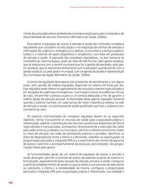 Organização Pan-Americana da Saúde / Organização Mundial da Saúde
148
mente de pactuação prévia estabelecida na programação pactuada e integrada e da
disponibilidade de recursos financeiros (Ministério da Saúde, 2006a).
Para operar a regulação do acesso à atenção à saúde são instituídos complexos
reguladores que consistem na articulação e na integração de centrais de atenção a
internações de urgência e emergência ou eletivas, a consultas e a serviços especia-
lizados e a sistemas de apoio diagnóstico e terapêutico, com base em protocolos
de atenção à saúde. A operação dos complexos reguladores, no que concerne às
transferências intermunicipais, pode ser feita de três formas: pelo gestor estadual,
que se relacionará com a central municipal que faz a gestão do prestador; pelo ges-
tor estadual, que se relacionará diretamente com o prestador quando estiver com a
gestão estadual; ou pelo gestor municipal, com co-gestão do estado e representação
dos municípios da região (Ministério da Saúde, 2006a).
A central de regulação deve operar com protocolos de atendimento e, em alguns
casos, com opinião de médico regulador, disponível no sistema 24 horas por dia.
Esse regulador pode intervir no agendamento de consultas e exames especializados e
em situações de urgências e emergências. Sua função é checar as evidências clínicas
do caso, encaminhar a pessoa usuária a um serviço adequado a fim de garantir a
melhor opção de atenção possível. A efetividade desse agente regulador aumenta
quando o sistema mantiver, em cada serviço de maior importância relativa na rede
de atenção à saúde, um profissional de saúde qualificado que fará a auditoria con-
comitante do caso.
Os sistemas informatizados do complexo regulador devem ter os seguintes
objetivos: tornar transparente os recursos de saúde para a população própria e
referenciada; viabilizar a distribuição dos recursos assistenciais disponíveis de forma
regionalizada e hierarquizada; acompanhar dinamicamente a execução dos tetos
pactuados entre as unidades e os municípios; permitir o referenciamento em todos
os níveis de atenção nas redes de prestadores públicos e privados; identificar as
áreas de desproporção entre a oferta e a demanda; subsidiar as repactuações na
programação pactuada e integrada (PPI) e o cumprimento dos termos de garantia
de acesso; e permitir o acompanhamento da execução, por prestador, das progra-
mações feitas pelo gestor.
As funcionalidades gerais de um sistema de regulação do acesso à atenção à
saúde abrangem: permitir o controle de acesso das pessoas usuárias ao sistema in-
formatizado, especialmente pelas equipes de atenção primária à saúde; configurar
o perfil do estabelecimento de saúde no que se refere à sua natureza de executante
ou solicitante, à oferta e à complexidade da mesma; configurar a programação
pactuada e integrada (PPI) para a população própria e referenciada, sua validade e
 