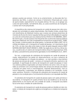 Organização Pan-Americana da Saúde / Organização Mundial da Saúde
150
pessoas usuárias aos serviços. Como se viu anteriormente, na discussão dos fun-
damentos das RASs, o acesso aos serviços é fortemente influenciado por custos
de oportunidade, especialmente nas situações eletivas. Por isso, se se agregar aos
custos de oportunidade, normalmente altos, os custos econômicos do transporte,
o acesso será muito prejudicado.
A importância dos sistemas de transporte em saúde de pessoas tem sido consi-
derada com prioridade em países desenvolvidos. Nos Estados Unidos, estudo feito
com beneficiários do Medicaid mostrou que o acesso aos serviços preventivos de
menores de 20 anos foi menor naquelas famílias que tinham dificuldades em suportar
os custos de combustíveis para seus deslocamentos (TEXAS A E M LIBRARIES, 2007).
No mesmo país, uma das queixas mais frequentes dos usuários dos sistemas públicos
Medicare e Medicaid, tem sido a fragilidade do transporte em saúde (O’DELL, 2008).
No Canadá, o sistema público de saúde gastou, no período de 2006 a 2007, 421,6
milhões de dólares com o transporte em saúde de pessoas, um crescimento anual
de 7,2%, um dos mais altos entre todos os itens de gasto daquele sistema (FIRST
NATIONS AND INUIT HEALTH BRANCH, 2008). Na região de Juiz de Fora, Minas Ge-
rais, a ausência de um sistema de transporte eletivo eficaz foi responsável por 35%
de faltas a procedimentos previamente agendados no SUS (MARQUES et al., 2007).
Por isso, a organização do subsistema de transporte em saúde de pessoas se
impõe, especialmente nos países em desenvolvimento, em que a presença de
grandes contingentes em situação de pobreza – os mais sensíveis a essa barreira
de acesso aos serviços de saúde – convoca um transporte eficiente, oportuno e de
qualidade. A significação do sistema de transporte em saúde de pessoas é maior
nos sistemas públicos organizados com base territorial, tal como o SUS, em que as
redes se constroem com concentração relativa dos serviços de atenção secundária
e terciária em polos micro e macrorregionais, impondo deslocamentos, mais ou
menos frequentes, à população, por distâncias razoáveis e em condições, muitas
vezes, precárias. Portanto, a instituição do subsistema de transporte em saúde de
pessoas é uma condição para o funcionamento eficiente e com equidade das RASs.
O subsistema de transporte em saúde de pessoas opera com ações primárias e
secundárias. O transporte em saúde primário faz-se da residência ou do local de
adoecimento ou do trauma até uma unidade de saúde; o transporte secundário
faz-se entre duas unidades de saúde distintas.
O subsistema de transporte em saúde de pessoas pode ser dividido em dois mó-
dulos: o módulo do transporte de urgência e emergência e o módulo do transporte
eletivo.
 