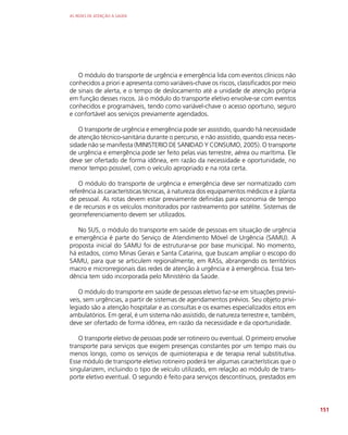 AS REDES DE ATENÇÃO À SAÚDE
151
O módulo do transporte de urgência e emergência lida com eventos clínicos não
conhecidos a priori e apresenta como variáveis-chave os riscos, classificados por meio
de sinais de alerta, e o tempo de deslocamento até a unidade de atenção própria
em função desses riscos. Já o módulo do transporte eletivo envolve-se com eventos
conhecidos e programáveis, tendo como variável-chave o acesso oportuno, seguro
e confortável aos serviços previamente agendados.
O transporte de urgência e emergência pode ser assistido, quando há necessidade
de atenção técnico-sanitária durante o percurso, e não assistido, quando essa neces-
sidade não se manifesta (MINISTERIO DE SANIDAD Y CONSUMO, 2005). O transporte
de urgência e emergência pode ser feito pelas vias terrestre, aérea ou marítima. Ele
deve ser ofertado de forma idônea, em razão da necessidade e oportunidade, no
menor tempo possível, com o veículo apropriado e na rota certa.
O módulo do transporte de urgência e emergência deve ser normatizado com
referência às características técnicas, à natureza dos equipamentos médicos e à planta
de pessoal. As rotas devem estar previamente definidas para economia de tempo
e de recursos e os veículos monitorados por rastreamento por satélite. Sistemas de
georreferenciamento devem ser utilizados.
No SUS, o módulo do transporte em saúde de pessoas em situação de urgência
e emergência é parte do Serviço de Atendimento Móvel de Urgência (SAMU). A
proposta inicial do SAMU foi de estruturar-se por base municipal. No momento,
há estados, como Minas Gerais e Santa Catarina, que buscam ampliar o escopo do
SAMU, para que se articulem regionalmente, em RASs, abrangendo os territórios
macro e microrregionais das redes de atenção à urgência e à emergência. Essa ten-
dência tem sido incorporada pelo Ministério da Saúde.
O módulo do transporte em saúde de pessoas eletivo faz-se em situações previsí-
veis, sem urgências, a partir de sistemas de agendamentos prévios. Seu objeto privi-
legiado são a atenção hospitalar e as consultas e os exames especializados eitos em
ambulatórios. Em geral, é um sistema não assistido, de natureza terrestre e, também,
deve ser ofertado de forma idônea, em razão da necessidade e da oportunidade.
O transporte eletivo de pessoas pode ser rotineiro ou eventual. O primeiro envolve
transporte para serviços que exigem presenças constantes por um tempo mais ou
menos longo, como os serviços de quimioterapia e de terapia renal substitutiva.
Esse módulo de transporte eletivo rotineiro poderá ter algumas características que o
singularizem, incluindo o tipo de veículo utilizado, em relação ao módulo de trans-
porte eletivo eventual. O segundo é feito para serviços descontínuos, prestados em
 