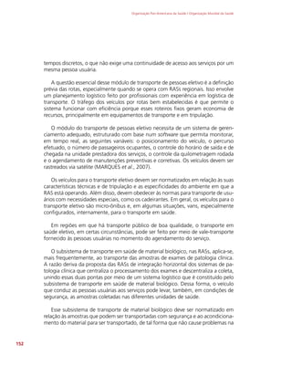 Organização Pan-Americana da Saúde / Organização Mundial da Saúde
152
tempos discretos, o que não exige uma continuidade de acesso aos serviços por um
mesma pessoa usuária.
A questão essencial desse módulo de transporte de pessoas eletivo é a definição
prévia das rotas, especialmente quando se opera com RASs regionais. Isso envolve
um planejamento logístico feito por profissionais com experiência em logística de
transporte. O tráfego dos veículos por rotas bem estabelecidas é que permite o
sistema funcionar com eficiência porque esses roteiros fixos geram economia de
recursos, principalmente em equipamentos de transporte e em tripulação.
O módulo do transporte de pessoas eletivo necessita de um sistema de geren-
ciamento adequado, estruturado com base num software que permita monitorar,
em tempo real, as seguintes variáveis: o posicionamento do veículo, o percurso
efetuado, o número de passageiros ocupantes, o controle do horário de saída e de
chegada na unidade prestadora dos serviços, o controle da quilometragem rodada
e o agendamento de manutenções preventivas e corretivas. Os veículos devem ser
rastreados via satélite (MARQUES et al., 2007).
Os veículos para o transporte eletivo devem ser normatizados em relação às suas
características técnicas e de tripulação e as especificidades do ambiente em que a
RAS está operando. Além disso, devem obedecer às normas para transporte de usu-
ários com necessidades especiais, como os cadeirantes. Em geral, os veículos para o
transporte eletivo são micro-ônibus e, em algumas situações, vans, especialmente
configurados, internamente, para o transporte em saúde.
Em regiões em que há transporte público de boa qualidade, o transporte em
saúde eletivo, em certas circunstâncias, pode ser feito por meio de vale-transporte
fornecido às pessoas usuárias no momento do agendamento do serviço.
O subsistema de transporte em saúde de material biológico, nas RASs, aplica-se,
mais frequentemente, ao transporte das amostras de exames de patologia clínica.
A razão deriva da proposta das RASs de integração horizontal dos sistemas de pa-
tologia clínica que centraliza o processamento dos exames e descentraliza a coleta,
unindo essas duas pontas por meio de um sistema logístico que é constituído pelo
subsistema de transporte em saúde de material biológico. Dessa forma, o veículo
que conduz as pessoas usuárias aos serviços pode levar, também, em condições de
segurança, as amostras coletadas nas diferentes unidades de saúde.
Esse subsistema de transporte de material biológico deve ser normatizado em
relação às amostras que podem ser transportadas com segurança e ao acondiciona-
mento do material para ser transportado, de tal forma que não cause problemas na
 