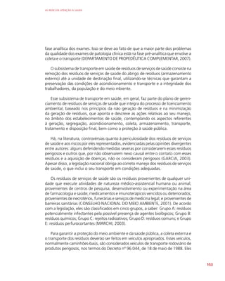 AS REDES DE ATENÇÃO À SAÚDE
153
fase analítica dos exames. Isso se deve ao fato de que a maior parte dos problemas
da qualidade dos exames de patologia clínica está na fase pré-analítica que envolve a
coleta e o transporte (DEPARTAMENTO DE PROPEDÊUTICA COMPLEMENTAR, 2007).
O subsistema de transporte em saúde de resíduos de serviços de saúde consiste na
remoção dos resíduos de serviços de saúde do abrigo de resíduos (armazenamento
externo) até a unidade de destinação final, utilizando-se técnicas que garantam a
preservação das condições de acondicionamento e transporte e a integridade dos
trabalhadores, da população e do meio mbiente.
Esse subsistema de transporte em saúde, em geral, faz parte do plano de geren-
ciamento de resíduos de serviços de saúde que integra do processo de licenciamento
ambiental, baseado nos princípios da não geração de resíduos e na minimização
da geração de resíduos, que aponta e descreve as ações relativas ao seu manejo,
no âmbito dos estabelecimentos de saúde, contemplando os aspectos referentes
à geração, segregação, acondicionamento, coleta, armazenamento, transporte,
tratamento e disposição final, bem como a proteção à saúde pública.
Há, na literatura, controvérsias quanto à periculosidade dos resíduos de serviços
de saúde e aos riscos por eles representados, evidenciadas pelas opiniões divergentes
entre autores: alguns defendendo medidas severas por considerarem esses resíduos
perigosos e outros que, por não observarem nexo causal entre o contato com esses
resíduos e a aquisição de doenças, não os consideram perigosos (GARCIA, 2003).
Apesar disso, a legislação nacional obriga ao correto manejo dos resíduos de serviços
de saúde, o que inclui o seu transporte em condições adequadas.
Os resíduos de serviços de saúde são os resíduos provenientes de qualquer uni-
dade que execute atividades de natureza médico-assistencial humana ou animal;
provenientes de centros de pesquisa, desenvolvimento ou experimentação na área
de farmacologia e saúde; medicamentos e imunoterápicos vencidos ou deteriorados;
provenientes de necrotérios, funerárias e serviços de medicina legal; e provenientes de
barreiras sanitárias (CONSELHO NACIONAL DO MEIO AMBIENTE, 2001). De acordo
com a legislação, eles são classificados em cinco grupos, a saber: Grupo A: resíduos
potencialmente infectantes pela possível presença de agentes biológicos; Grupo B:
resíduos químicos; Grupo C: rejeitos radioativos; Grupo D: resíduos comuns; e Grupo
E: resíduos perfurocortantes (MARCHI, 2003).
Para garantir a proteção do meio ambiente e da saúde pública, a coleta externa e
o transporte dos resíduos deverão ser feitos em veículos apropriados. Esses veículos,
normalmente caminhões-baús, são considerados veículos de transporte rodoviário de
produtos perigosos, nos termos do Decreto nº 96.044, de 18 de maio de 1988. Eles
 