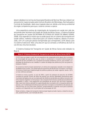 Organização Pan-Americana da Saúde / Organização Mundial da Saúde
154
devem obedecer às normas da Associação Brasileira de Normas Técnicas e devem ser
previamente inspeccionados pelo Instituto Brasileiro de Metrologia, Normalização e
Controle de Qualidade. Após essa inspeção deve ser obtida uma licença ambiental
do órgão competente para que o sistema comece a operar.
Uma experiência exitosa de implantação de transporte em saúde tem sido de-
senvolvida pela Secretaria de Estado de Saúde de Minas Gerais, o Sistema Estadual
de Transporte em Saúde (SECRETARIA DE ESTADO DE SAÚDE DE MINAS GERAIS,
2008). Essa experiência mostra que se pode passar de um sistema de transporte em
saúde caótico, inefetivo e desumano para um sistema moderno, efetivo e humani-
zado, com um custo por pessoa transportada que corresponde a 25% desse custo
no sistema tradicional. Mais uma área em que se constata a ineficiência do SUS no
uso de seus recursos escassos.
O Sistema Estadual de Transporte em Saúde de Minas Gerais está relatado no
Boxe 6.
Boxe 6: O Sistema Estadual de Transporte em Saúde de Minas Gerais (SETS)
O SETS teve sua origem a partir de uma experiência de cooperação entre alguns dos municípios
da microrregião de Juiz de Fora, que se uniram e constituíram o Consórcio Intermunicipal de
Saúde Pé da Serra (ACISPES) com o propósito de resolver problemas comuns, para ampliar a ca-
pacidade de atendimento aos cidadãos e o poder de diálogo das prefeituras junto aos governos
estadual e federal.
Os consórcios intermunicipais representam um esforço de cooperação, baseado numa relação de
igualdade entre os pares, com preservação da autonomia de decisão dos municípios, e tornaram-
-se terrenos férteis para implementação de políticas públicas de caráter regional, sendo o SETS
um dos melhores exemplos.
A história se iniciou quando, no ano de 2005, a partir da avaliação do executivo da ACISPES
constatou-se grande número de faltas das pessoas aos serviços agendados previamente pelos
municípios da região junto ao município-polo de referência da atenção secundária e terciária. Isso
tinha impactos negativos no SUS porque o não comparecimento levava a perdas de procedimentos
agendados e, ainda, o não pagamento aos prestadores de serviços que não foram realizados.
Mas o que mais chamou atenção foi o gasto elevado dos municípios com o transporte eletivo das
pessoas, com multiplicação de esforços por parte dos municípios na transferência de pessoas por
meio de frota, em sua maior parte, precária, comprometendo e trazendo riscos para as pessoas
usuárias e em desacordo com os princípios da humanização do SUS.
Nesse contexto, a lógica do transporte intermunicipal regular privado inspirou o desenho do que
veio, posteriormente, a ser chamado de SETS.
 