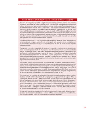 AS REDES DE ATENÇÃO À SAÚDE
155
Boxe 6: O Sistema Estadual de Transporte em Saúde de Minas Gerais (SETS)
Esse tipo de transporte, concedido e regido por normas e regulamentos próprios está presente
na maioria das cidades de médio e grande portes, com restrições nos pequenos municípios do
estado, tanto de rotas, quanto custo elevado, o que traz problemas ao fluxo de passageiros. A
matriz de transporte leva em conta a população, a frequência e os custos envolvidos em face
das distâncias das rotas entre as cidades. O seu fornecimento adequado, sua fiscalização, é de
responsabilidade dos governos estaduais e, no caso do estado de Minas Gerais, do Departamento
de Estradas de Rodagem. Esse sistema de transporte é função essencial de qualquer município
permitindo o deslocamento de pessoas que precisam percorrer longas distâncias para o local de
trabalho, lazer, ou, no caso, tenham necessidade de atendimento saúde através de uma consulta
pré-agendada ou outro procedimento eletivo qualquer.
Utilizando a mesma lógica e com consultoria especializada em gestão de frotas, desenvolveu-se
uma metodologia em que o custo referente ao transporte seria rateado entre os municípios com
a utilização de um mesmo veículo para transportar pessoa de mais de um município, segundo
rotas predefinidas.
Para garantir o controle e a qualidade do serviço foi introduzido o monitoramento, via satélite, de
todos os veículos para avaliação do desempenho do motorista e do veículo e para localização do
veículo. Incorpou-se, ainda, a seleção e o treinamento em direção defensiva e acolhimento dos
profissionais envolvidos (motoristas e agentes de viagem). Foi também necessária a implantação
de um sistema de agendamento de consultas e lugares, que garantisse ao gestor municipal o
total controle do agendamento do serviço, vinculado à liberação de uma passagem para o pessoa
que, gratuitamente, é transportada pelo veículo, constituindo, assim, um completo sistema de
logística de transporte em saúde.
Esse projeto integra os municípios das microrregiões em um mesmo planejamento logístico,
eficientizando os vários tipos de transporte (transporte de pessoas usuárias para procedimentos
eletivos, transporte de material biológico, transporte de servidores públicos em tarefas estratégicas),
gerando economia de escala e racionalidade administrativa. Nasceu, dessa forma, o SETS com o
objetivo de racionalizar o transporte em saúde das pessoas usuárias do SUS. Ele se baseia num
sistema de rotas de transporte apoiados em software de agendamento de lugares integrados com
as centrais de regulação do estado e com monitoramento on-line, via GPS.
Como exemplo, no município de Ewbanck de Câmara, o agendador da Secretaria Municipal de
Saúde se conecta a Internet e através de um programa de agendamento de lugares efetua o
cadastro das pessoas usuárias a serem transportadas daquela cidade para o serviço de saúde em
Juiz de Fora (o polo regional), emitindo, junto com a guia de atendimento, o bilhete de passagem.
As pessoas embarcam no micro-ônibus em seu município e seguem em direção à cidade que po-
lariza o atendimento. A clínica especializada da ACISPES já saberá, antes de a pessoa chegar, qual
é o seu nome, qual o tipo de atenção que ela precisa receber e para qual serviço ela se reporta,
reduzindo o tempo e o desgaste que tal atendimento poderia ocasionar, diminuindo, também,
as viagens desnecessárias e os custos do transporte.
O sistema de agendamento garante informações precisas quanto à quantidade de pessoas trans-
portadas de uma determinada cidade, o número de faltas às consultas e demais procedimentos,
funcionando, também, como um componente do sistema de regulação.
 