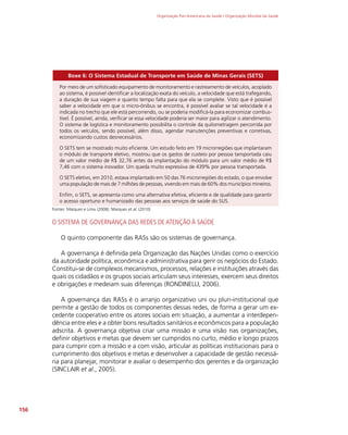 Organização Pan-Americana da Saúde / Organização Mundial da Saúde
156
Boxe 6: O Sistema Estadual de Transporte em Saúde de Minas Gerais (SETS)
Por meio de um sofisticado equipamento de monitoramento e rastreamento de veículos, acoplado
ao sistema, é possível identificar a localização exata do veículo, a velocidade que está trafegando,
a duração de sua viagem e quanto tempo falta para que ela se complete. Visto que é possível
saber a velocidade em que o micro-ônibus se encontra, é possível avaliar se tal velocidade é a
indicada no trecho que ele está percorrendo, ou se poderia modificá-la para economizar combus-
tível. É possível, ainda, verificar se essa velocidade poderia ser maior para agilizar o atendimento.
O sistema de logística e monitoramento possibilita o controle da quilometragem percorrida por
todos os veículos, sendo possível, além disso, agendar manutenções preventivas e corretivas,
economizando custos desnecessários.
O SETS tem se mostrado muito eficiente. Um estudo feito em 19 microrregiões que implantaram
o módulo de transporte eletivo, mostrou que os gastos de custeio por pessoa tansportada caiu
de um valor médio de R$ 32,76 antes da implantação do módulo para um valor médio de R$
7,46 com o sistema inovador. Um queda muito expressiva de 439% por pessoa transportada.
O SETS eletivo, em 2010, estava implantado em 50 das 76 microrregiões do estado, o que envolve
uma população de mais de 7 milhões de pessoas, vivendo em mais de 60% dos municípios mineiros.
Enfim, o SETS, se apresenta como uma alternativa efetiva, eficiente e de qualidade para garantir
o acesso oportuno e humanizado das pessoas aos serviços de saúde do SUS.
Fontes: Marques e Lima (2008); Marques et al. (2010)
O SISTEMA DE GOVERNANÇA DAS REDES DE ATENÇÃO À SAÚDE
O quinto componente das RASs são os sistemas de governança.
A governança é definida pela Organização das Nações Unidas como o exercício
da autoridade política, econômica e administrativa para gerir os negócios do Estado.
Constitui-se de complexos mecanismos, processos, relações e instituições através das
quais os cidadãos e os grupos sociais articulam seus interesses, exercem seus direitos
e obrigações e medeiam suas diferenças (RONDINELLI, 2006).
A governança das RASs é o arranjo organizativo uni ou pluri-institucional que
permite a gestão de todos os componentes dessas redes, de forma a gerar um ex-
cedente cooperativo entre os atores sociais em situação, a aumentar a interdepen-
dência entre eles e a obter bons resultados sanitários e econômicos para a população
adscrita. A governança objetiva criar uma missão e uma visão nas organizações,
definir objetivos e metas que devem ser cumpridos no curto, médio e longo prazos
para cumprir com a missão e a com visão, articular as políticas institucionais para o
cumprimento dos objetivos e metas e desenvolver a capacidade de gestão necessá-
ria para planejar, monitorar e avaliar o desempenho dos gerentes e da organização
(SINCLAIR et al., 2005).
 