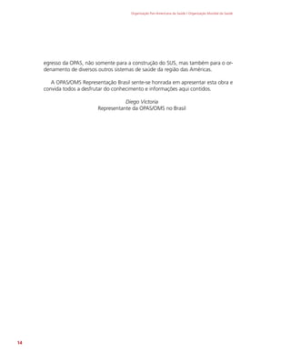 Organização Pan-Americana da Saúde / Organização Mundial da Saúde
14
egresso da OPAS, não somente para a construção do SUS, mas também para o or-
denamento de diversos outros sistemas de saúde da região das Américas.
A OPAS/OMS Representação Brasil sente-se honrada em apresentar esta obra e
convida todos a desfrutar do conhecimento e informações aqui contidos.
Diego Victoria
Representante da OPAS/OMS no Brasil
 