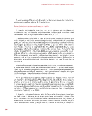 Organização Pan-Americana da Saúde / Organização Mundial da Saúde
158
A governança das RASs tem três dimensões fundamentais: o desenho institucional,
o sistema gerencial e o sistema de financiamento.
O desenho institucional das redes de atenção à saúde
O desenho institucional é entendido pelo modo como os grandes blocos es-
truturais das RASs – autoridade, responsabilidade, informação e incentivos – são
considerados num arranjo organizacional (LEAT et al., 2000).
O desenho institucional pode se fazer de várias formas, desde um contínuo que
vai da integração vertical de diferentes organizações, conformando um único ente
gestor, até uma estrutura virtual instituída por alianças estratégicas entre diferentes
organizações que se associam para gerir as RASs. O que vai definir esse desenho
mais macro é a natureza da propriedade das RASs. Se for propriedade de uma única
organização, totalmente integrada verticalmente, como a Kaiser Permanente nos
Estados Unidos (PORTER e KELLOGG, 2008), a governança será única; se for consti-
tuída por diferentes entes institucionais, como o SUS, que articula, como gestores,
RASs compostas por organizações públicas federais, estaduais e municipais e, como
prestadores de serviços, organizações públicas, privadas lucrativas e não lucrativas, a
governança será multi-institucional, constituída, portanto, por meio de uma aliança
estratégica.
Há outros fatores que influenciam o desenho institucional: o ambiente regulatório,
os interesses e as expectativas dos diferentes atores sociais, a capacidade de coope-
ração, o grau de integração gerencial e clínica, a valorização da promoção da saúde
e da prevenção das condições de saúde, a prestação de contas e responsabilização
(accountability) e a adaptabilidade a diferentes situações.
Ainda que não existam evidências empíricas sobre que modelo permite alcançar
um maior grau de integração das RASs, são propostos três atributos desejáveis para
uma boa governança do sistema: a abrangência de governança de toda a rede, isto
é, uma perspectiva sistêmica no processo decisório estratégico; a responsabilidade
com a população adscrita à RAS; e a coordenação entre as diferentes instituições que
compõem a RAS para assegurar a consistência na missão, na visão e nos objetivos
estratégicos (VÁZQUEZ et al, 2005).
O desenho institucional deve ser feito de forma a facilitar um processo-chave
nas RASs que é a coordenação das ações gerenciais e assistenciais. Vai se confor-
mando uma ideia de que a coordenação se faz melhor em sistemas de governança
de RASs que favorecem a comunicação entre profissionais que intervêm em pro-
cessos assistenciais comuns, que operam com sistemas de informação integrados
 