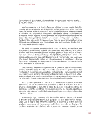 AS REDES DE ATENÇÃO À SAÚDE
159
verticalmente e que adotam, rotineiramente, a organização matricial (LONGEST
e YOUNG, 2000).
A cultura organizacional é outro fator que influi na governança das RASs. De
um lado, porque a implantação de objetivos e estratégias das RASs requer que seus
membros aceitem e compartilhem visão, missão e objetivos comuns; de outro, porque
a cultura de cada organização componente dessas redes deve estar alinhada com
a missão e com os objetivos. Valores presentes nas organizações como atitudes de
coperação, interdependência, trabalho em equipe e orientação para resultados são
fundamentais. Além disso, é importante que haja, na governança das RASs, uma
liderança orientada para a ação cooperativa e para a comunicação de objetivos e
de estratégias e seu aprendizado.
Um papel fundamental no desenho institucional das RASs é a garantia de que
estejam criados mecanismos potentes de coordenação. A coordenação institucional
é obtida pela forma como se agrupam unidades gerenciais e assistenciais e se defi-
nem os mecanismos de descentralização (VÁZQUEZ et al, 2007). Os mecanismos de
coordenação podem ser desenvolvidos por meio da normatização e da supervisão
e/ou através da adaptação mútua, um estímulo para que os trabalhadores de uma
RAS estejam em contato permanente para resolver os problemas, nos mesmos níveis
em que se geram as informações.
A coordenação pela normatização envolve os processos de trabalho (diretrizes
clínicas), as habilidades (educação permanente) e os resultados (padronização dos
resultados). A coordenação pela adaptação mútua engloba a comunicação informal
(correio eletrônico, telefone, Internet e reuniões informais), os dispositivos de articu-
lação (gestão de caso, grupos multidisciplinares e estruturas matriciais) e os sistemas
de informação integrados verticalmente (informação clínica integrada).
Outro ponto importante a considerar no desenho institucional é que ele
contribua para um funcionamento eficiente das RASs. A eficiência nas RASs
envolve a capacidade de aumentar a escala dos serviços de saúde (eficiência de
escala), de aumentar a eficiência interna, especialmente por meio da capacitação
gerencial e de reduzir a variabilidade da prática clínica através da introdução das
diretrizes clínicas.
Qualquer que seja a forma de ente institucional adotada há que se elaborar
o desenho organizacional das RASs, o que pode ser feito de diferentes modos.
Lega (2007) propõe três diferentes desenhos. O desenho P, onde P significa
produtos e se refere a estruturas e responsabilidades centradas em dois tipos de
produtos: doenças, como diabetes, câncer, asma etc., e pessoas usuárias, como
 