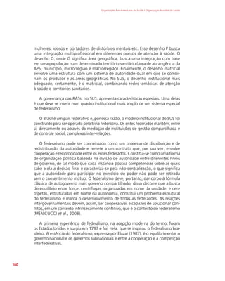Organização Pan-Americana da Saúde / Organização Mundial da Saúde
160
mulheres, idosos e portadores de distúrbios mentais etc. Esse desenho P busca
uma integração multiprofissional em diferentes pontos de atenção à saúde. O
desenho G, onde G significa área geográfica, busca uma integração com base
em uma população num determinado território sanitário (área de abrangência da
APS, município, microrregião e macrorregião). Finalmente, o desenho matricial
envolve uma estrutura com um sistema de autoridade dual em que se combi-
nam os produtos e as áreas geográficas. No SUS, o desenho institucional mais
adequado, certamente, é o matricial, combinando redes temáticas de atenção
à saúde e territórios sanitários.
A governança das RASs, no SUS, apresenta características especiais. Uma delas
é que deve se inserir num quadro institucional mais amplo de um sistema especial
de federalismo.
O Brasil é um país federativo e, por essa razão, o modelo institucional do SUS foi
construído para ser operado pela trina federativa. Os entes federados mantêm, entre
si, diretamente ou através da mediação de instituições de gestão compartilhada e
de controle social, complexas inter-relações.
O federalismo pode ser conceituado como um processo de distribuição e de
redistribuição da autoridade e remete a um contrato que, por sua vez, envolve
cooperação e reciprocidade entre os entes federados. Constitui-se como uma forma
de organização política baseada na divisão de autoridade entre diferentes níveis
de governo, de tal modo que cada instância possua competências sobre as quais
cabe a ela a decisão final e caracteriza-se pela não-centralização, o que significa
que a autoridade para participar no exercício do poder não pode ser retirada
sem o consentimento mútuo. O federalismo deve, portanto, dar corpo à fórmula
clássica de autogoverno mais governo compartilhado; disso decorre que a busca
do equilíbrio entre forças centrífugas, organizadas em nome da unidade, e cen-
trípetas, estruturadas em nome da autonomia, constitui um problema estrutural
do federalismo e marca o desenvolvimento de todas as federações. As relações
intergovernamentais devem, assim, ser cooperativas e capazes de solucionar con-
flitos, em um contexto intrinsecamente conflitivo, que é o contexto do federalismo
(MENICUCCI et al., 2008).
A primeira experiência de federalismo, na acepção moderna do termo, foram
os Estados Unidos e surgiu em 1787 e foi, nela, que se inspirou o federalismo bra-
sileiro. A essência do federalismo, expressa por Elazar (1987), é o equilíbrio entre o
governo nacional e os governos subnacionais e entre a cooperação e a competição
interfederativas.
 