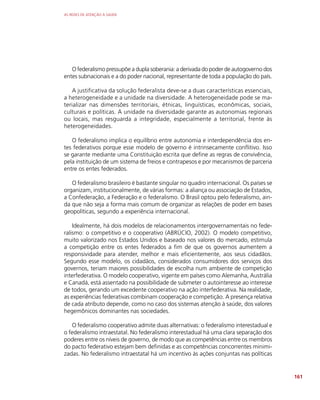 AS REDES DE ATENÇÃO À SAÚDE
161
O federalismo pressupõe a dupla soberania: a derivada do poder de autogoverno dos
entes subnacionais e a do poder nacional, representante de toda a população do país.
A justificativa da solução federalista deve-se a duas características essenciais,
a heterogeneidade e a unidade na diversidade. A heterogeneidade pode se ma-
terializar nas dimensões territoriais, étnicas, linguísticas, econômicas, sociais,
culturais e políticas. A unidade na diversidade garante as autonomias regionais
ou locais, mas resguarda a integridade, especialmente a territorial, frente às
heterogeneidades.
O federalismo implica o equilíbrio entre autonomia e interdependência dos en-
tes federativos porque esse modelo de governo é intrinsecamente conflitivo. Isso
se garante mediante uma Constituição escrita que define as regras de convivência,
pela instituição de um sistema de freios e contrapesos e por mecanismos de parceria
entre os entes federados.
O federalismo brasileiro é bastante singular no quadro internacional. Os países se
organizam, institucionalmente, de várias formas: a aliança ou associação de Estados,
a Confederação, a Federação e o federalismo. O Brasil optou pelo federalismo, ain-
da que não seja a forma mais comum de organizar as relações de poder em bases
geopolíticas, segundo a experiência internacional.
Idealmente, há dois modelos de relacionamentos intergovernamentais no fede-
ralismo: o competitivo e o cooperativo (ABRÚCIO, 2002). O modelo competitivo,
muito valorizado nos Estados Unidos e baseado nos valores do mercado, estimula
a competição entre os entes federados a fim de que os governos aumentem a
responsividade para atender, melhor e mais eficientemente, aos seus cidadãos.
Segundo esse modelo, os cidadãos, considerados consumidores dos serviços dos
governos, teriam maiores possibilidades de escolha num ambiente de competição
interfederativa. O modelo cooperativo, vigente em países como Alemanha, Austrália
e Canadá, está assentado na possibilidade de submeter o autointeresse ao interesse
de todos, gerando um excedente cooperativo na ação interfederativa. Na realidade,
as experiências federativas combinam cooperação e competição. A presença relativa
de cada atributo depende, como no caso dos sistemas atenção à saúde, dos valores
hegemônicos dominantes nas sociedades.
O federalismo cooperativo admite duas alternativas: o federalismo interestadual e
o federalismo intraestatal. No federalismo interestadual há uma clara separação dos
poderes entre os níveis de governo, de modo que as competências entre os membros
do pacto federativo estejam bem definidas e as competências concorrentes minimi-
zadas. No federalismo intraestatal há um incentivo às ações conjuntas nas políticas
 