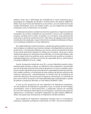 Organização Pan-Americana da Saúde / Organização Mundial da Saúde
162
públicas; nesse caso, a delimitação das competências é menos importante que a
participação em colegiados de decisão e monitoramento das políticas (ABRÚCIO,
2000). Essas duas formas de federalismo se encontram, ora com predominância do
modelo interestadual, como nos Estados Unidos, ora com hegemonia do modelo
intraestatal, como na Alemanha e na Austrália.
O federalismo brasileiro é predominantemente cooperativo e hegemonicamente
intraestatal. Ele combina competências concorrentes e comuns com competências
privativas, divididas entre a União, os estados e os municípios, entes politicamente
autônomos e, portanto, isonômicos entre si. Além disso, ele apresenta elementos de
competição e de cooperação. A guerra fiscal entre os estados da federação configura
uma competição predatória no nosso federalismo.
No modelo federativo tripartite brasileiro, a gestão das políticas públicas torna-se
mais complexa na medida em que é preciso conjugar a interdependência e autonomia
de três entes. A coordenação federativa, por sua vez, precisa ser exercida tanto pela
União quanto pela esfera estadual em relação aos municípios. Ainda que a esfera
estadual seja aquela com atribuições menos definidas na Constituição Federal, cabe
a ela um papel central nas políticas sociais, particularmente quando se considera a
heterogeneidade dos municípios em termos de capacidade técnica, administrativa
e financeira (MENICUCCI et al., 2008).
A partir da segunda metade dos anos 90, o arranjo federalista brasileiro sofreu
transformações e passou a vigorar um federalismo mais cooperativo, caracterizado
por formas de ação conjuntas entre esferas de governo, em que as unidades subna-
cionais mantêm significativa autonomia decisória e capacidade de autofinanciamento.
Esse modelo combinou a manutenção de áreas próprias de decisão autônoma das
instâncias subnacionais; a descentralização no sentido forte de transferência de
autonomia decisória e de recursos para os governos subnacionais; e a transferência
para outras esferas de governo de responsabilidade pela implementação e gestão
de políticas e programas definidos no nível federal (ALMEIDA, 2005).
O caso do SUS aproxima-se de uma experiência de federalismo cooperativo.
Um dos problemas do federalismo cooperativo é que, em países de forte tradição
centralizadora, como os latino-americanos, a cooperação costuma ser resultado
de uma linha hierárquica descendente que enfraquece a autonomia dos governos
subnacionais e constrange o excedente cooperativo da ação solidária (ABRÚCIO,
2002). Isso parece estar acontecendo no federalismo sanitário brasileiro.
Outro problema do federalismo cooperativo brasileiro está no municipalismo
autárquico, expressão cunhada por Celso Daniel, em 2001. Essa forma de descen-
 