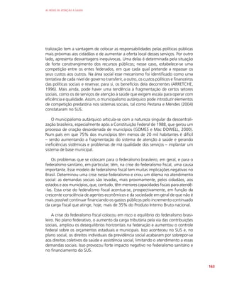 AS REDES DE ATENÇÃO À SAÚDE
163
tralização tem a vantagem de colocar as responsabilidades pelas políticas públicas
mais próximas aos cidadãos e de aumentar a oferta local desses serviços. Por outro
lado, apresenta desvantagens inequívocas. Uma delas é determinada pela situação
de forte constrangimento dos recursos públicos; nesse caso, estabelece-se uma
competição entre os entes federados, em que cada qual pretende a repassar os
seus custos aos outros. Na área social esse mecanismo foi identificado como uma
tentativa de cada nível de governo transferir, a outro, os custos políticos e financeiros
das políticas sociais e reservar, para si, os benefícios dela decorrentes (ARRETCHE,
1996). Mais ainda, pode haver uma tendência à fragmentação de certos setores
sociais, como os de serviços de atenção à saúde que exigem escala para operar com
eficiência e qualidade. Assim, o municipalismo autárquico pode introduzir elementos
de competição predatória nos sistemas sociais, tal como Pestana e Mendes (2004)
constataram no SUS.
O municipalismo autárquico articula-se com a natureza singular da descentrali-
zação brasileira, especialmente após a Constituição Federal de 1988, que gerou um
processo de criação desordenada de municípios (GOMES e Mac DOWELL, 2000).
Num país em que 75% dos municípios têm menos de 20 mil habitantes é difícil
– senão aumentando a fragmentação do sistema de atenção à saúde e gerando
ineficiências sistêmicas e problemas de má qualidade dos serviços – implantar um
sistema de base municipal.
Os problemas que se colocam para o federalismo brasileiro, em geral, e para o
federalismo sanitário, em particular, têm, na crise do federalismo fiscal, uma causa
importante. Esse modelo de federalismo fiscal tem muitas implicações negativas no
Brasil. Determinou uma crise nesse federalismo e criou um dilema no atendimento
social: as demandas sociais são levadas, mais proximamente, pelos cidadãos, aos
estados e aos municípios, que, contudo, têm menores capacidades fiscais para atendê-
-las. Essa crise do federalismo fiscal acentua-se, prospectivamente, em função da
crescente consciência de agentes econômicos e da sociedade em geral de que não é
mais possível continuar financiando os gastos públicos pelo incremento continuado
da carga fiscal que atinge, hoje, mais de 35% do Produto Interno Bruto nacional.
A crise do federalismo fiscal colocou em risco o equilíbrio do federalismo brasi-
leiro. No plano federativo, o aumento da carga tributária pela via das contribuições
sociais, ampliou os desequilíbrios horizontais na federação e aumentou o controle
federal sobre os orçamentos estaduais e municipais. Isso aconteceu no SUS e, no
plano social, os direitos individuais da previdência social acabaram por sobrepor-se
aos direitos coletivos da saúde e assistência social, limitando o atendimento a essas
demandas sociais. Isso provocou forte impacto negativo no federalismo sanitário e
no financiamento do SUS.
 