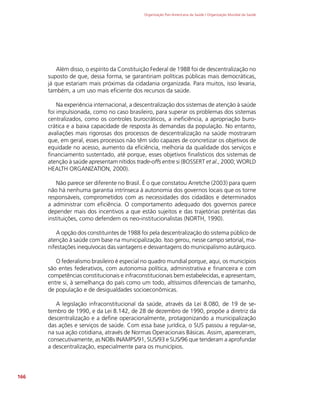 Organização Pan-Americana da Saúde / Organização Mundial da Saúde
166
Além disso, o espírito da Constituição Federal de 1988 foi de descentralização no
suposto de que, dessa forma, se garantiriam políticas públicas mais democráticas,
já que estariam mais próximas da cidadania organizada. Para muitos, isso levaria,
também, a um uso mais eficiente dos recursos da saúde.
Na experiência internacional, a descentralização dos sistemas de atenção à saúde
foi impulsionada, como no caso brasileiro, para superar os problemas dos sistemas
centralizados, como os controles burocráticos, a ineficiência, a apropriação buro-
crática e a baixa capacidade de resposta às demandas da população. No entanto,
avaliações mais rigorosas dos processos de descentralização na saúde mostraram
que, em geral, esses processos não têm sido capazes de concretizar os objetivos de
equidade no acesso, aumento da eficiência, melhoria da qualidade dos serviços e
financiamento sustentado, até porque, esses objetivos finalísticos dos sistemas de
atenção à saúde apresentam nítidos trade-offs entre si (BOSSERT et al., 2000; WORLD
HEALTH ORGANIZATION, 2000).
Não parece ser diferente no Brasil. É o que constatou Arretche (2003) para quem
não há nenhuma garantia intrínseca à autonomia dos governos locais que os torne
responsáveis, comprometidos com as necessidades dos cidadãos e determinados
a administrar com eficiência. O comportamento adequado dos governos parece
depender mais dos incentivos a que estão sujeitos e das trajetórias pretéritas das
instituições, como defendem os neo-institucionalistas (NORTH, 1990).
A opção dos constituintes de 1988 foi pela descentralização do sistema público de
atenção à saúde com base na municipalização. Isso gerou, nesse campo setorial, ma-
nifestações inequívocas das vantagens e desvantagens do municipalismo autárquico.
O federalismo brasileiro é espe­
cial no quadro mundial porque, aqui, os municípios
são entes federativos, com autonomia política, administrativa e financeira e com
competências constitucionais e infraconstitucionais bem estabelecidas, e apresentam,
entre si, à semelhança do país como um todo, altíssimos diferenciais de tamanho,
de população e de desigualdades socioeconômicas.
A legislação infraconstitucional da saúde, através da Lei 8.080, de 19 de se-
tembro de 1990, e da Lei 8.142, de 28 de dezembro de 1990, propõe a diretriz da
descentralização e a define operacionalmente, protagonizando a municipalização
das ações e serviços de saúde. Com essa base jurídica, o SUS passou a regular-se,
na sua ação cotidiana, através de Normas Operacionais Básicas. Assim, apareceram,
consecutivamente, as NOBs INAMPS/91, SUS/93 e SUS/96 que tenderam a aprofundar
a descentralização, especialmente para os municípios.
 