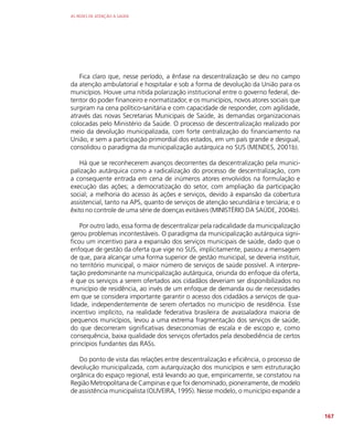 AS REDES DE ATENÇÃO À SAÚDE
167
Fica claro que, nesse período, a ênfase na descentralização se deu no campo
da atenção ambulatorial e hospitalar e sob a forma de devolução da União para os
municípios. Houve uma nítida polarização institucional entre o governo federal, de-
tentor do poder financeiro e normatizador, e os municípios, novos atores sociais que
surgiram na cena político-sanitária e com capacidade de responder, com agilidade,
através das novas Secretarias Municipais de Saúde, às demandas organizacionais
colocadas pelo Ministério da Saúde. O processo de descentralização realizado por
meio da devolução municipalizada, com forte centralização do financiamento na
União, e sem a participação primordial dos estados, em um país grande e desigual,
consolidou o paradigma da municipalização autárquica no SUS (MENDES, 2001b).
Há que se reconhecerem avanços decorrentes da descentralização pela munici-
palização autárquica como a radicalização do processo de descentralização, com
a consequente entrada em cena de inúmeros atores envolvidos na formulação e
execução das ações; a democratização do setor, com ampliação da participação
social; a melhoria do acesso às ações e serviços, devido à expansão da cobertura
assistencial, tanto na APS, quanto de serviços de atenção secundária e terciária; e o
êxito no controle de uma série de doenças evitáveis (MINISTÉRIO DA SAÚDE, 2004b).
Por outro lado, essa forma de descentralizar pela radicalidade da municipalização
gerou problemas incontestáveis. O paradigma da municipalização autárquica signi-
ficou um incentivo para a expansão dos serviços municipais de saúde, dado que o
enfoque de gestão da oferta que vige no SUS, implicitamente, passou a mensagem
de que, para alcançar uma forma superior de gestão municipal, se deveria instituir,
no território municipal, o maior número de serviços de saúde possível. A interpre-
tação predominante na municipalização autárquica, oriunda do enfoque da oferta,
é que os serviços a serem ofertados aos cidadãos deveriam ser disponibilizados no
município de residência, ao invés de um enfoque de demanda ou de necessidades
em que se considera importante garantir o acesso dos cidadãos a serviços de qua-
lidade, independentemente de serem ofertados no município de residência. Esse
incentivo implícito, na realidade federativa brasileira de avassaladora maioria de
pequenos municípios, levou a uma extrema fragmentação dos serviços de saúde,
do que decorreram significativas deseconomias de escala e de escopo e, como
consequência, baixa qualidade dos serviços ofertados pela desobediência de certos
princípios fundantes das RASs.
Do ponto de vista das relações entre descentralização e eficiência, o processo de
devolução municipalizada, com autarquização dos municípios e sem estruturação
orgânica do espaço regional, está levando ao que, empiricamente, se constatou na
Região Metropolitana de Campinas e que foi denominado, pioneiramente, de modelo
de assistência municipalista (OLIVEIRA, 1995). Nesse modelo, o município expande a
 