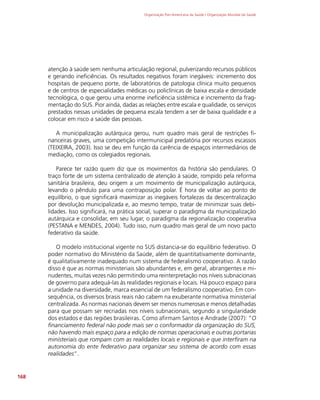 Organização Pan-Americana da Saúde / Organização Mundial da Saúde
168
atenção à saúde sem nenhuma articulação regional, pulverizando recursos públicos
e gerando ineficiências. Os resultados negativos foram inegáveis: incremento dos
hospitais de pequeno porte, de laboratórios de patologia clínica muito pequenos
e de centros de especialidades médicas ou policlínicas de baixa escala e densidade
tecnológica, o que gerou uma enorme ineficiência sistêmica e incremento da frag-
mentação do SUS. Pior ainda, dadas as relações entre escala e qualidade, os serviços
prestados nessas unidades de pequena escala tendem a ser de baixa qualidade e a
colocar em risco a saúde das pessoas.
A municipalização autárquica gerou, num quadro mais geral de restrições fi-
nanceiras graves, uma competição intermunicipal predatória por recursos escassos
(TEIXEIRA, 2003). Isso se deu em função da carência de espaços intermediários de
mediação, como os colegiados regionais.
Parece ter razão quem diz que os movimentos da história são pendulares. O
traço forte de um sistema centralizado de atenção à saúde, rompido pela reforma
sanitária brasileira, deu origem a um movimento de municipalização autárquica,
levando o pêndulo para uma contraposição polar. É hora de voltar ao ponto de
equilíbrio, o que significará maximizar as inegáveis fortalezas da descentralização
por devolução municipalizada e, ao mesmo tempo, tratar de minimizar suas debi-
lidades. Isso significará, na prática social, superar o paradigma da municipalização
autárquica e consolidar, em seu lugar, o paradigma da regionalização cooperativa
(PESTANA e MENDES, 2004). Tudo isso, num quadro mais geral de um novo pacto
federativo da saúde.
O modelo institucional vigente no SUS distancia-se do equilíbrio federativo. O
poder normativo do Ministério da Saúde, além de quantitativamente dominante,
é qualitativamente inadequado num sistema de federalismo cooperativo. A razão
disso é que as normas ministeriais são abundantes e, em geral, abrangentes e mi-
nudentes, muitas vezes não permitindo uma reinterpretação nos níveis subnacionais
de governo para adequá-las às realidades regionais e locais. Há pouco espaço para
a unidade na diversidade, marca essencial de um federalismo cooperativo. Em con-
sequência, os diversos brasis reais não cabem na exuberante normativa ministerial
centralizada. As normas nacionais devem ser menos numerosas e menos detalhadas
para que possam ser recriadas nos níveis subnacionais, segundo a singularidade
dos estados e das regiões brasileiras. Como afirmam Santos e Andrade (2007): “O
financiamento federal não pode mais ser o conformador da organização do SUS,
não havendo mais espaço para a edição de normas operacionais e outras portarias
ministeriais que rompam com as realidades locais e regionais e que interfiram na
autonomia do ente federativo para organizar seu sistema de acordo com essas
realidades”.
 