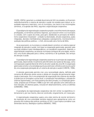 Organização Pan-Americana da Saúde / Organização Mundial da Saúde
170
SAÚDE, 2007e), garantam a unidade doutrinária do SUS nos estados, co-financiem
redistributivamente o sistema de atenção à saúde nos estados para reduzir as ini-
quidades regionais e exercitem, com os municípios, nas macro e nas microrregiões
sanitárias, a co-gestão das RASs, segundo a regionalização cooperativa.
O paradigma da regionalização cooperativa propõe o reconhecimento de espaços
privilegiados, os territórios sanitários regionais, que associam entre si os municípios
e o estado, com o apoio da União, para gerir, obedecidos os princípios do federa-
lismo cooperativo intraestatal – unidade na diversidade, atitude cooperativa, ações
integradas, decisões interfederativas colegiadas e planejamento, monitoramento e
avaliação das políticas públicas – o SUS, estruturado sob a forma de RASs.
Ao se associarem, os municípios e o estado devem constituir um sistema regional
integrado de atenção à saúde, com base na cooperação gerenciada, gerando, pela
sua ação solidária e pela interdependência, um excedente cooperativo. Ademais, a
regionalização cooperativa, ao associar municípios contíguos de uma região, recons-
titui uma escala adequada para a oferta, econômica e de qualidade, dos serviços
de atenção à saúde.
O paradigma da regionalização cooperativa assenta-se no princípio da cooperação
gerenciada, desenvolvido inicialmente pelo Ministério da Saúde da Noruega, como
contraposição à agenda liberal de reforma do setor saúde dos anos 90. A cooperação
gerenciada constitui uma estratégia que busca estimular a eficiência estrutural a partir
de uma cooperação planejada de um sistema de atenção à saúde (CHRISTIE, 1996).
A atenção gerenciada permite criar uma racionalidade aberta, definida pelo
consenso de diferentes atores sociais e obtida em situações de permanente nego-
ciação e pactuação. Ela é uma proposição de organização dos sistemas de atenção
à saúde que se contrapõe a outras duas: a competição mercadológica, utilizada em
sistemas segmentados, com forte presença do setor privado, e a competição geren-
ciada, proposta por Enthoven (1988) e que tem sido aplicada como alternativa ao
livre mercado, em diversos países, inclusive em desenvolvimento, como a Colômbia
(LONDOÑO, 1996).
O paradigma da regionalização cooperativa não tem similar na experiência in-
ternacional e, por isso mesmo, deve ser construído, singularmente, em nosso país.
A regionalização cooperativa supera uma visão restrita de recorte territorial e
da imposição de uma autoridade sanitária regional para apresentar-se como um
processo de mudança das práticas sanitárias no SUS, o que implica considerar suas
dimensões técnica, ideológica e política (MENDES, 1995).
 