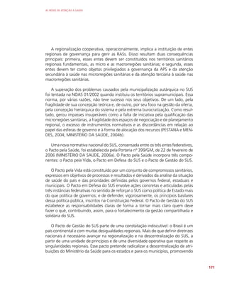 AS REDES DE ATENÇÃO À SAÚDE
171
A regionalização cooperativa, operacionalmente, implica a instituição de entes
regionais de governança para gerir as RASs. Disso resultam duas consequências
principais: primeira, esses entes devem ser constituídos nos territórios sanitários
regionais fundamentais, as micro e as macrorregiões sanitárias; e segunda, esses
entes devem ter como objetos privilegiados a governança da APS e da atenção
secundária à saúde nas microrregiões sanitárias e da atenção terciária à saúde nas
macrorregiões sanitárias.
A superação dos problemas causados pela municipalização autárquica no SUS
foi tentada na NOAS 01/2002 quando instituiu os territórios supramunicipais. Essa
norma, por várias razões, não teve sucesso nos seus objetivos. De um lado, pela
fragilidade de sua concepção teórica e, de outro, por seu foco na gestão da oferta,
pela concepção hierárquica do sistema e pela extrema burocratização. Como resul-
tado, gerou impasses insuperáveis como a falta de iniciativa pela qualificação das
microrregiões sanitárias, a fragilidade dos espaços de negociação e de planejamento
regional, o excesso de instrumentos normativos e as discordâncias em relação ao
papel das esferas de governo e à forma de alocação dos recursos (PESTANA e MEN-
DES, 2004; MINISTÉRIO DA SAÚDE, 2004b).
Uma nova normativa nacional do SUS, consensada entre os três entes federativos,
o Pacto pela Saúde, foi estabelecida pela Portaria nº 399/GM, de 22 de fevereiro de
2006 (MINISTÉRIO DA SAÚDE, 2006a). O Pacto pela Saúde incorpora três compo-
nentes: o Pacto pela Vida, o Pacto em Defesa do SUS e o Pacto de Gestão do SUS.
O Pacto pela Vida está constituído por um conjunto de compromissos sanitários,
expressos em objetivos de processos e resultados e derivados da análise da situação
de saúde do país e das prioridades definidas pelos governos federal, estaduais e
municipais. O Pacto em Defesa do SUS envolve ações concretas e articuladas pelas
três instâncias federativas no sentido de reforçar o SUS como política de Estado mais
do que política de governos; e de defender, vigorosamente, os princípios basilares
dessa política pública, inscritos na Constituição Federal. O Pacto de Gestão do SUS
estabelece as responsabilidades claras de forma a tornar mais claro quem deve
fazer o quê, contribuindo, assim, para o fortalecimento da gestão compartilhada e
solidária do SUS.
O Pacto de Gestão do SUS parte de uma constatação indiscutível: o Brasil é um
país continental e com muitas desigualdades regionais. Mais do que definir diretrizes
nacionais é necessário avançar na regionalização e na descentralização do SUS, a
partir de uma unidade de princípios e de uma diversidade operativa que respeite as
singularidades regionais. Esse pacto pretende radicalizar a descentralização de atri-
buições do Ministério da Saúde para os estados e para os municípios, promovendo
 