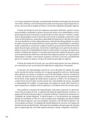 Organização Pan-Americana da Saúde / Organização Mundial da Saúde
172
um choque de descentralização, acompanhado da desburocratização dos processos
normativos. Reforça a territorialização da saúde como base para organização dos sis-
temas, estruturando as regiões sanitárias e instituindo colegiados de gestão regional.
O Pacto de Gestão do SUS tem objetivos claramente definidos: garantir acesso,
resolutividade e qualidade às ações e serviços de saúde cuja complexidade e contin-
gente populacional transcenda a escala local/municipal; garantir o direito à saúde,
reduzir desigualdades sociais e territoriais e promover a equidade, ampliando a visão
nacional dos problemas, associada à capacidade de diagnóstico e decisão locorregio-
nal, que possibilite os meios adequados para a redução das desigualdades no acesso
às ações e serviços de saúde existentes no país; garantir a integralidade na atenção a
saúde, ampliando o conceito de cuidado à saúde no processo de reordenamento das
ações de promoção, prevenção, tratamento e reabilitação com garantia de acesso a
todos os níveis de complexidade do sistema; potencializar o processo de descentra-
lização, fortalecendo estados e municípios para exercerem papel de gestores e para
que as demandas dos diferentes interesses locorregionais possam ser organizadas e
expressadas na região; e racionalizar os gastos e otimizar os recursos, possibilitando
ganho em escala nas ações e serviços de saúde de abrangência regional.
O Pacto de Gestão do SUS está, por sua conformação geral e por seus objetivos,
em consonância com os princípios do federalismo cooperativo intraestatal.
O processo de regionalização assenta-se numa definição de regiões de saúde
como recortes territoriais inseridos em um espaço geográfico contínuo, identificadas
pelos gestores municipais e estaduais a partir de identidades culturais, econômicas
e sociais, de redes de comunicação e infraestrutura de transportes compartilhadas
do território. Essas regiões de saúde devem organizar as RASs a fim de assegurar o
cumprimento dos princípios constitucionais de universalidade do acesso, equidade
e integralidade do cuidado. A organização das regiões de saúde deve favorecer a
ação cooperativa e solidária entre os gestores e o fortalecimento do controle social.
Para qualificar o processo de regionalização, buscando a garantia e o aprimora-
mento dos princípios do SUS, os gestores de saúde da região deverão constituir um
espaço permanente de pactuação e co-gestão solidária e cooperativa através de um
Colegiado de Gestão Regional. A denominação e o funcionamento do colegiado
devem ser acordados na CIB; em muitos estados esses colegiados são denominados
de CIB Macrorregional, nas macrorregiões sanitárias e de CIB Microrregional, nas
microrregiões sanitárias. O Colegiado de Gestão Regional se constitui num espaço de
decisão através da identificação, definição de prioridades e de pactuação de soluções
para a organização de uma rede regional atenção à saúde, integrada e resolutiva.
 