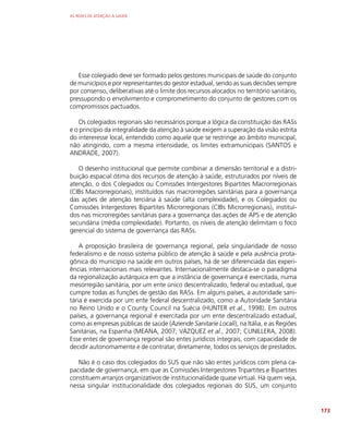 AS REDES DE ATENÇÃO À SAÚDE
173
Esse colegiado deve ser formado pelos gestores municipais de saúde do conjunto
de municípios e por representantes do gestor estadual, sendo as suas decisões sempre
por consenso, deliberativas até o limite dos recursos alocados no território sanitário,
pressupondo o envolvimento e comprometimento do conjunto de gestores com os
compromissos pactuados.
Os colegiados regionais são necessários porque a lógica da constituição das RASs
e o princípio da integralidade da atenção à saúde exigem a superação da visão estrita
do intereresse local, entendido como aquele que se restringe ao âmbito municipal,
não atingindo, com a mesma intensidade, os limites extramunicipais (SANTOS e
ANDRADE, 2007).
O desenho institucional que permite combinar a dimensão territorial e a distri-
buição espacial ótima dos recursos de atenção à saúde, estruturados por níveis de
atenção, o dos Colegiados ou Comissões Intergestores Bipartites Macrorregionais
(CIBs Macrorregionais), instituídos nas macrorregiões sanitárias para a governança
das ações de atenção terciária à saúde (alta complexidade), e os Colegiados ou
Comissões Intergestores Bipartites Microrregionais (CIBs Microrregionais), instituí-
dos nas microrregiões sanitárias para a governança das ações de APS e de atenção
secundária (média complexidade). Portanto, os níveis de atenção delimitam o foco
gerencial do sistema de governança das RASs.
A proposição brasileira de governança regional, pela singularidade de nosso
federalismo e de nosso sistema público de atenção à saúde e pela ausência prota-
gônica do município na saúde em outros países, há de ser diferenciada das experi-
ências internacionais mais relevantes. Internacionalmente destaca-se o paradigma
da regionalização autárquica em que a instância de governança é exercitada, numa
mesorregião sanitária, por um ente único descentralizado, federal ou estadual, que
cumpre todas as funções de gestão das RASs. Em alguns países, a autoridade sani-
tária é exercida por um ente federal descentralizado, como a Autoridade Sanitária
no Reino Unido e o County Council na Suécia (HUNTER et al., 1998). Em outros
países, a governança regional é exercitada por um ente descentralizado estadual,
como as empresas públicas de saúde (Aziende Sanitarie Locali), na Itália, e as Regiões
Sanitárias, na Espanha (MEANA, 2007; VÁZQUEZ et al., 2007; CUNILLERA, 2008).
Esse entes de governança regional são entes jurídicos integrais, com capacidade de
decidir autonomamente e de contratar, diretamente, todos os serviços de prestados.
Não é o caso dos colegiados do SUS que não são entes jurídicos com plena ca-
pacidade de governança, em que as Comissões Intergestores Tripartites e Bipartites
constituem arranjos organizativos de institucionalidade quase virtual. Há quem veja,
nessa singular institucionalidade dos colegiados regionais do SUS, um conjunto
 