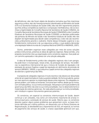 Organização Pan-Americana da Saúde / Organização Mundial da Saúde
174
de deficiências: eles não foram objeto de disciplina normativa que lhes imprimisse
segurança jurídica; eles são hierarquicamente subordinados ao Ministério da Saúde
(CIT) e às Secretarias Estaduais de Saúde (CIBs); eles não têm regramentos próprios
que lhes atribua competências explícitas e composição interfederativa; não se reco-
nhece a legitimidade do Conselho Nacional de Secretários de Saúde (CONASS), do
Conselho Nacional de Secretários Municipais de Saúde (CONASEMS) e dos Conselhos
Estaduais de Secretários Municipais de Saúde (COSEMS); as decisões publicizadas
são portarias do Ministro da Saúde e dos Secretários Estaduais de Saúde; eles não
dispõem de legitimidade para decidir sobre competências; e eles não são reconhe-
cidos juridicamente perante o Judiciário. Diante dessas limitações sugere-se o seu
fortalecimento institucional e de sua segurança jurídica, o que poderia demandar
uma legislação federal oriunda do Congresso Nacional (SANTOS e ANDRADE, 2007).
Outros, pretendem organizar esses colegiados por meio de outras soluções
jurídico-institucionais, próximas às ideias de agências regionais. Nesse sentido, uma
proposta recorrente é da sua organização como consórcios regionais. Esse pode ser
um caminho apressado e não parece ser uma solução adequada.
A ideia de fortalecimento jurídico dos colegiados regionais não é sem perigos.
Ela pode levar à incorporação, nesses entes, da prestação de serviços. Há evidên-
cias na experiência internacional de que a mistura de funções de regulação e de
prestação de serviços fragiliza o papel da regulação em detrimento da provisão de
serviços (MENDES, 2002b), o que reduziria o papel central dos colegiados regionais
de exercitar a governança das RASs.
A proposta de colegiados regionais é muito recente e não deveria ser descartada
antes de ser experimentada em toda sua potencialidade. De forma prudente, parece
ser mais oportuno apostar na implantação desses entes regionais. Os colegiados re-
gionais podem, com todos os limitantes, funcionar bem melhor, desde que se invista,
com vontade política, na sua institucionalização. Até porque o principal problema da
governança das RASs não está na sua institucionalidade, mas no desenvolvimento e
implantação de sistemas gerenciais. De nada adianta avançar na institucionalidade,
sem introduzir e operar instrumentos gerenciais potentes.
Os consórcios, em especial os consórcios intermunicipais de Saúde, devem
continuar a ser utilizados, mas como um instrumento importante de arranjo in-
termunicipal para a prestação de serviços de saúde. Mesmo aqui, os consórcios
deverão superar alguns graves problemas que apresentam como: as bases terri-
toriais definidas por critérios políticos, em desacordo com os Planos Diretores de
Regionalização; as desobediências a regramentos do SUS, em especial, às normas
de pagamento dos serviços de saúde; e a baixa capacidade gerencial com que,
 