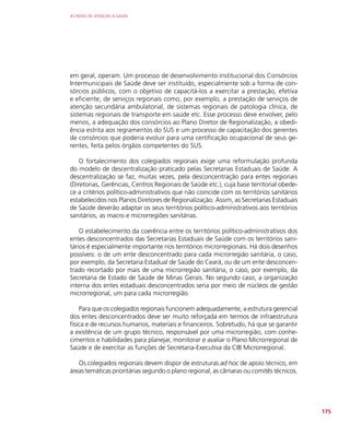 AS REDES DE ATENÇÃO À SAÚDE
175
em geral, operam. Um processo de desenvolvimento institucional dos Consórcios
Intermunicipais de Saúde deve ser instituído, especialmente sob a forma de con-
sórcios públicos, com o objetivo de capacitá-los a exercitar a prestação, efetiva
e eficiente, de serviços regionais como, por exemplo, a prestação de serviços de
atenção secundária ambulatorial, de sistemas regionais de patologia clínica, de
sistemas regionais de transporte em saúde etc. Esse processo deve envolver, pelo
menos, a adequação dos consórcios ao Plano Diretor de Regionalização, a obedi-
ência estrita aos regramentos do SUS e um processo de capacitação dos gerentes
de consórcios que poderia evoluir para uma certificação ocupacional de seus ge-
rentes, feita pelos órgãos competentes do SUS.
O fortalecimento dos colegiados regionais exige uma reformulação profunda
do modelo de descentralização praticado pelas Secretarias Estaduais de Saúde. A
descentralização se faz, muitas vezes, pela desconcentração para entes regionais
(Diretorias, Gerências, Centros Regionais de Saúde etc.), cuja base territorial obede-
ce a critérios político-administrativos que não coincide com os territórios sanitários
estabelecidos nos Planos Diretores de Regionalização. Assim, as Secretarias Estaduais
de Saúde deverão adaptar os seus territórios político-administrativos aos territórios
sanitários, as macro e microrregiões sanitárias.
O estabelecimento da coerência entre os territórios político-administrativos dos
entes desconcentrados das Secretarias Estaduais de Saúde com os territórios sani-
tários é especialmente importante nos territórios microrregionais. Há dois desenhos
possíveis: o de um ente desconcentrado para cada microrregião sanitária, o caso,
por exemplo, da Secretaria Estadual de Saúde do Ceará, ou de um ente desconcen-
trado recortado por mais de uma microrregião sanitária, o caso, por exemplo, da
Secretaria de Estado de Saúde de Minas Gerais. No segundo caso, a organização
interna dos entes estaduais desconcentrados seria por meio de núcleos de gestão
microrregional, um para cada microrregião.
Para que os colegiados regionais funcionem adequadamente, a estrutura gerencial
dos entes desconcentrados deve ser muito reforçada em termos de infraestrutura
física e de recursos humanos, materiais e financeiros. Sobretudo, há que se garantir
a existência de um grupo técnico, responsável por uma microrregião, com conhe-
cimentos e habilidades para planejar, monitorar e avaliar o Plano Microrregional de
Saúde e de exercitar as funções de Secretaria-Executiva da CIB Microrregional.
Os colegiados regionais devem dispor de estruturas ad hoc de apoio técnico, em
áreas temáticas prioritárias segundo o plano regional, as câmaras ou comitês técnicos.
 