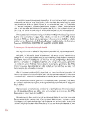 Organização Pan-Americana da Saúde / Organização Mundial da Saúde
176
É preciso ter presente que a governança plena de uma RAS só se obtém no espaço
macrorregional porque, só aí, se apresenta o conjunto de pontos de atenção à saú-
de e de sistemas de apoio. Nesse sentido, é fundamental que haja, nos Colegiados
ou CIBs Macrorregionais, como órgão assessor de gestão da RAS, um Comitê de
Gestão de cada rede temática com participação de técnicos da Secretaria Municipal
de Saúde, das Secretarias Municipais de Saúde e dos prestadores mais relevantes.
Um caso de desenho institucional para fortalecimento jurídico dos colegiados do
SUS foi feito no estado de Sergipe. Nesse estado, por meio da Lei nº 6.345, de 2 de
janeiro de 2008, que dispõe sobre organização e funcionamento do SUS no estado,
instituíram-se o Colegiado Interfederativo Estadual e os Colegiados Interfederativos
Regionais (SECRETARIA DE ESTADO DA SAÚDE DE SERGIPE, 2008).
O sistema gerencial das redes de atenção à saúde
Um segundo aspecto relevante da governança das RASs é o sistema gerencial.
Em geral, as discussões sobre a governança das RASs no SUS limitam-se ao
campo de sua institucionalidade, em que as dificuldades para o desenvolvimento de
capacidade institucional adequada são elevadas. Por isso, a implantação de sistemas
gerenciais eficazes nos colegiados regionais, uma solução mais viável, apresenta-
-se como um campo fértil de intervenções de mudança na governança das RASs.
Infelizmente, essa discussão não tem tido, no SUS, a mesma ênfase que a da insti-
tucionalidade dos colegiados regionais
O ente de governança das RASs deve atuar por meio de sistemas gerenciais efi-
cazes como o processo de territorialização, o planejamento estratégico, o sistema de
contratualização, o sistema de monitoramento e avaliação e o sistema de acreditação.
Um primeiro instrumento gerencial, fundamental para a governança das RASs,
é o processo de territorialização que se expressa em Planos Diretores de Regionali-
zação (PDRs).
O processo de territorialização constitui-se na definição dos diferentes espaços
de vida das populações e que dão a base territorial para a constituição das RASs.
Esses espaços concretizam-se nos PDRs.
Há, pelo menos, duas concepções de territórios sanitários. A primeira, toma-o de
forma naturalizada como um espaço físico que está dado e pronto; nessa concepção
prevalecem os critérios geofísicos na construção de um território-solo. A segunda,
derivada da geografia política e coerente com o conceito de espaço/população, vê o
 