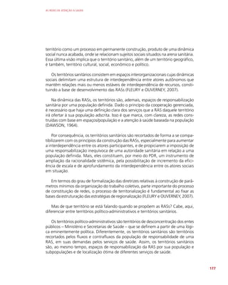 AS REDES DE ATENÇÃO À SAÚDE
177
território como um processo em permanente construção, produto de uma dinâmica
social nunca acabada, onde se relacionam sujeitos sociais situados na arena sanitária.
Essa última visão implica que o território sanitário, além de um território geográfico,
é também, território cultural, social, econômico e político.
Os territórios sanitários consistem em espaços interorganizacionais cujas dinâmicas
sociais delimitam uma estrutura de interdependência entre atores autônomos que
mantêm relações mais ou menos estáveis de interdependência de recursos, consti-
tuindo a base de desenvolvimento das RASs (FLEURY e OUVERNEY, 2007).
Na dinâmica das RASs, os territórios são, ademais, espaços de responsabilização
sanitária por uma população definida. Dado o princípio da cooperação gerenciada,
é necessário que haja uma definição clara dos serviços que a RAS daquele território
irá ofertar à sua população adscrita. Isso é que marca, com clareza, as redes cons-
truídas com base em espaços/população e a atenção à saúde baseada na população
(DAWSON, 1964).
Por consequência, os territórios sanitários são recortados de forma a se compa-
tibilizarem com os princípios da construção das RASs, especialmente para aumentar
a interdependência entre os atores participantes, e de propiciarem a imposição de
uma responsabilização inequívoca de uma autoridade sanitária em relação a uma
população definida. Mais, eles constituem, por meio do PDR, um instrumento de
ampliação da racionalidade sistêmica, pela possibilitação de incremento da efici-
ência de escala e de aprofundamento da interdependência entre os atores sociais
em situação.
Em termos do grau de formalização das diretrizes relativas à construção de parâ-
metros mínimos da organização do trabalho coletivo, parte importante do processo
de constituição de redes, o processo de territorialização é fundamental ao fixar as
bases da estruturação das estratégias de regionalização (FLEURY e OUVERNEY, 2007).
Mas de que território se está falando quando se propõem as RASs? Cabe, aqui,
diferenciar entre territórios político-administrativos e territórios sanitários.
Os territórios político-administrativos são territórios de desconcentração dos entes
públicos – Ministério e Secretarias de Saúde – que se definem a partir de uma lógi-
ca eminentemente política. Diferentemente, os territórios sanitários são territórios
recortados pelos fluxos e contrafluxos da população de responsabilidade de uma
RAS, em suas demandas pelos serviços de saúde. Assim, os territórios sanitários
são, ao mesmo tempo, espaços de responsabilização da RAS por sua população e
subpopulações e de localização ótima de diferentes serviços de saúde.
 