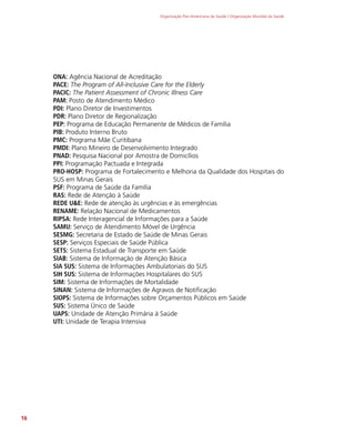 Organização Pan-Americana da Saúde / Organização Mundial da Saúde
16
ONA: Agência Nacional de Acreditação
PACE: The Program of All-Inclusive Care for the Elderly
PACIC: The Patient Assessment of Chronic Illness Care
PAM: Posto de Atendimento Médico
PDI: Plano Diretor de Investimentos
PDR: Plano Diretor de Regionalização
PEP: Programa de Educação Permanente de Médicos de Família
PIB: Produto Interno Bruto
PMC: Programa Mãe Curitibana
PMDI: Plano Mineiro de Desenvolvimento Integrado
PNAD: Pesquisa Nacional por Amostra de Domicílios
PPI: Programação Pactuada e Integrada
PRO-HOSP: Programa de Fortalecimento e Melhoria da Qualidade dos Hospitais do
SUS em Minas Gerais
PSF: Programa de Saúde da Família
RAS: Rede de Atenção à Saúde
REDE UE: Rede de atenção às urgências e às emergências
RENAME: Relação Nacional de Medicamentos
RIPSA: Rede Interagencial de Informações para a Saúde
SAMU: Serviço de Atendimento Móvel de Urgência
SESMG: Secretaria de Estado de Saúde de Minas Gerais
SESP: Serviços Especiais de Saúde Pública
SETS: Sistema Estadual de Transporte em Saúde
SIAB: Sistema de Informação de Atenção Básica
SIA SUS: Sistema de Informações Ambulatoriais do SUS
SIH SUS: Sistema de Informações Hospitalares do SUS
SIM: Sistema de Informações de Mortalidade
SINAN: Sistema de Informações de Agravos de Notificação
SIOPS: Sistema de Informações sobre Orçamentos Públicos em Saúde
SUS: Sistema Único de Saúde
UAPS: Unidade de Atenção Primária à Saúde
UTI: Unidade de Terapia Intensiva
 