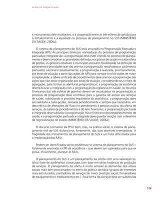 AS REDES DE ATENÇÃO À SAÚDE
179
e instrumentos dele resultantes; e a cooperação entre as três esferas de gestão para
o fortalecimento e a equidade no processo de planejamento no SUS (MINISTÉRIO
DA SAÚDE, 2006a).
O sistema de planejamento do SUS está ancorado na Programação Pactuada e
Integrada (PPI). As principais diretrizes norteadoras do processo de programação
pactuada e integrada são: a programação deve estar inserida no processo de planeja-
mento e deve considerar as prioridades definidas nos planos de saúde em cada esfera
de gestão; os gestores estaduais e municipais possuem flexibilidade na definição de
parâmetros e prioridades que irão orientar a programação, ressalvados os parâmetros
pactuados nacional e estadualmente; a programação é realizada, prioritariamente,
por áreas de atuação a partir das ações de APS para compor o rol de ações de maior
complexidade; a tabela unificada de procedimentos deve orientar a programação das
ações que não estão organizadas por áreas de atuação, considerando seus níveis de
agregação, para formar as aberturas programáticas; a programação da assistência
deverá buscar a integração com a programação da vigilância em saúde; os recursos
financeiros das três esferas de governo devem ser visualizados na programação; o
processo de programação deve contribuir para a garantia de acesso aos serviços
de saúde, subsidiando o processo regulatório da assistência; a programação deve
ser realizada a cada gestão, revisada periodicamente e sempre que necessário, em
decorrência de alterações de fluxo no atendimento à pessoa usuária, da oferta de
serviços, da tabela de procedimentos e do teto financeiro; a programação pactuada
e integrada deve subsidiar a programação físico-financeira dos estabelecimentos de
saúde; e a programação pactuada e integrada deve guardar relação com o desenho
da regionalização do estado (MINISTÉRIO DA SAÚDE, 2006a).
O discurso normativo da PPI é bom, mas, na prática social, o sistema de plane-
jamento real do SUS distancia-se, fortemente, das suas diretrizes orientadoras. A
fragilidade dos instrumentos de planejamento do SUS é um fator dificultador para
a implantação das RASs.
Podem ser identificados vários problemas no sistema de planejamento do SUS –
fortemente ancorado na PPI da assistência – que devem ser superados para que se
possa, eficazmente, planejar as RASs.
O planejamento do SUS é um planejamento da oferta com uma valoração re-
lativa forte de parâmetros construídos com base em séries históricas de produção
de serviços. O planejamento da oferta é muito sensível às demandas dos atores
sociais mais bem posicionados na arena da política sanitária (grupos de interesses
mais estruturados, prestadores de serviços de maior prestígio social, fornecedores
de equipamentos e medicamentos etc.). Essa forma de planejar deve ser substituída
 