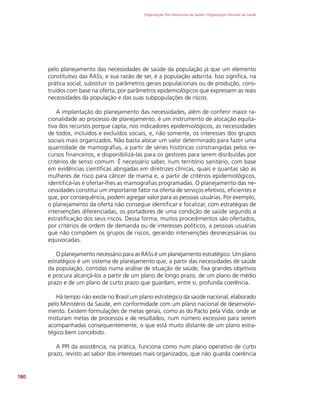 Organização Pan-Americana da Saúde / Organização Mundial da Saúde
180
pelo planejamento das necessidades de saúde da população já que um elemento
constitutivo das RASs, e sua razão de ser, é a população adscrita. Isso significa, na
prática social, substituir os parâmetros gerais populacionais ou de produção, cons-
truídos com base na oferta, por parâmetros epidemiológicos que expressem as reais
necessidades da população e das suas subpopulações de riscos.
A implantação do planejamento das necessidades, além de conferir maior ra-
cionalidade ao processo de planejamento, é um instrumento de alocação equita-
tiva dos recursos porque capta, nos indicadores epidemiológicos, as necessidades
de todos, incluídos e excluídos sociais, e, não somente, os interesses dos grupos
sociais mais organizados. Não basta alocar um valor determinado para fazer uma
quantidade de mamografias, a partir de séries históricas constrangidas pelos re-
cursos financeiros, e disponibilizá-las para os gestores para serem disribuídas por
critérios de senso comum. É necessário saber, num território sanitário, com base
em evidências científicas abrigadas em diretrizes clínicas, quais e quantas são as
mulheres de risco para câncer de mama e, a partir de critérios epidemiológicos,
identificá-las e ofertar-lhes as mamografias programadas. O planejamento das ne-
cessidades constitui um importante fator na oferta de serviços efetivos, eficientes e
que, por consequência, podem agregar valor para as pessoas usuárias. Por exemplo,
o planejamento da oferta não consegue identificar e focalizar, com estratégias de
intervenções diferenciadas, os portadores de uma condição de saúde segundo a
estratificação dos seus riscos. Dessa forma, muitos procedimentos são ofertados,
por critérios de ordem de demanda ou de interesses políticos, a pessoas usuárias
que não compõem os grupos de riscos, gerando intervenções desnecessárias ou
equivocadas.
O planejamento necessário para as RASs é um planejamento estratégico. Um plano
estratégico é um sistema de planejamento que, a partir das necessidades de saúde
da população, contidas numa análise de situação de saúde, fixa grandes objetivos
e procura alcançá-los a partir de um plano de longo prazo, de um plano de médio
prazo e de um plano de curto prazo que guardam, entre si, profunda coerência.
Há tempo não existe no Brasil um plano estratégico da saúde nacional, elaborado
pelo Ministério da Saúde, em conformidade com um plano nacional de desenvolvi-
mento. Existem formulações de metas gerais, como as do Pacto pela Vida, onde se
misturam metas de processos e de resultados, num número excessivo para serem
acompanhadas consequentemente, o que está muito distante de um plano estra-
tégico bem concebido.
A PPI da assistência, na prática, funciona como num plano operativo de curto
prazo, revisto ao sabor dos interesses mais organizados, que não guarda coerência
 