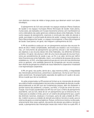 AS REDES DE ATENÇÃO À SAÚDE
181
com diretrizes e metas de médio e longo prazos que deveriam existir num plano
estratégico.
O planejamento do SUS está centrado nos espaços estaduais (Planos Estaduais
de Saúde) e nos espaços municipais (Planos Municipais de Saúde). Esses planos,
muitas vezes, são realizados com função meramente cartorial, sem manifestarem-se
como ordenadores das ações gerenciais cotidianas desses entes federados. Há dois
outros espaços de planejamento, essenciais à construção das redes de atenção à
saúde, que exigem a conformação de planos de saúde: o espaço macrorregional, o
Plano Macrorregional de Saúde, e o espaço microrregional, o Plano Microrregional
de Saúde. Esses planos, em geral, não integram o planejamento do SUS.
A PPI da assistência acaba por ser um planejamento exclusivo dos recursos fe-
derais de alta e média complexidades, destinados aos estados e aos municípios e,
não, um instrumento de planejamento que permita articular e dar transparência
aos objetivos e aos recursos desses três entes federados, nos diferentes territórios
sanitários. Em geral, não alcança ir além de uma macro-alocação de recursos finan-
ceiros por procedimentos de saúde e que, ao fim e ao cabo, termina por definir
tetos financeiros por entes federados. Assim, num ambiente de escassez de recursos,
estabelece-se, no SUS, uma lógica gerencial que gira em torno de lutas distributivas
entre os gestores, uma realidade gerencial de competição por recursos escassos,
bem distante da perspectiva solidária de nosso federalismo cooperativo intraestatal
e da regionalização cooperativa.
A PPI, em geral, não acolhe, dentro de si, algo inerente às RASs, a integralidade
das intervenções promocionais, preventivas e assistenciais. Ela faz-se com foco nas
ações assistenciais. Há programações separadas da vigilância em saúde e da assis-
tência à saúde que não se coordenam.
As ações programadas na PPI assistencial limitam-se às intervenções de atenção
secundária (média complexidade) e terciária (alta complexidade) de atenção à saúde,
desconsiderando as de APS que são fundamentais porque, além de resolverem a
grande maioria dos problemas, cumprem, nas RASs, a função de centro de comu-
nicação. Essa função coordenadora da APS faz com que o critério de planejamento
ascendente, caro ao SUS, deixe de ser um planejamento que se direciona do mu-
nicípio para os estados e União, para ser um sistema de planejamento que, a partir
das diretrizes nacionais, estaduais e municipais, parta de cada unidade de APS e,
daí, irradiem-se para as unidades de atenção secundária e terciária à saúde, para os
sistemas de apoio e os sistemas logísticos. Porque, conforme se mostrou na discussão,
anteriormente feita nesse capítulo, dos pontos de atenção secundária e terciária à
saúde, o planejamento das intervenções nesses dois níveis é feito na e pela APS. A
 