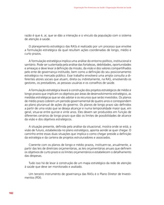 Organização Pan-Americana da Saúde / Organização Mundial da Saúde
182
razão é que é, aí, que se dão a interação e o vínculo da população com o sistema
de atenção à saúde.
O planejamento estratégico das RASs é realizado por um processo que envolve
a formulação estratégica da qual resultam ações coordenadas de longo, médio e
curto prazos.
A formulação estratégica implica uma análise do entorno político, institucional e
sanitário. Pode ser sustentada pela análise das fortalezas, debilidades, oportunidades
e ameaças e deve levar à definição da missão, da visão e dos valores compartilhados
pelo ente de governança instituído, bem como a definição do seu posicionamento
estratégico no mercado público. Esse trabalho envolverá uma ampla consulta a di-
ferentes atores sociais que atuam, direta ou indiretamente, na RAS, envolvendo os
gestores, os prestadores, as pessoas usuárias e os conselhos de saúde.
A formulação estratégica levará à construção dos projetos estratégicos de médio e
longo prazos que implicam os objetivos por áreas de desenvolvimento estratégico, as
medidas estratégicas que se vão adotar e os recursos que serão investidos. Os planos
de médio prazo cobrem um período governamental de quatro anos e correspondem
ao plano plurianual de ações do governo. Os planos de longo prazo são definidos
a partir de uma visão que se deseja alcançar e numa temporalidade maior que, em
geral, situa-se entre quinze e vinte anos. Eles devem ser produzidos em função de
diferentes cenários de longo prazo que dão os limites de possibilidades de alcance
da visão e dos objetivos estratégicos.
A situação presente, definida pela análise da situacional, mostra onde se está; a
visão de futuro, estabelecida no plano estratégico, aponta aonde se quer chegar. O
caminho entre essas duas situações que implica o como chegar preside a definição
da estratégia e da carteira de projetos estruturadores e associados.
Coerente com os planos de longo e médio prazos, instituem-se, anualmente, a
partir das leis de diretrizes orçamentárias, as leis orçamentárias anuais que definem
os objetivos de curto prazo e os limites orçamentários e estabelecem o detalhamento
das despesas.
Tudo isso há de levar à construção de um mapa estratégico da rede de atenção
à saúde que deve ser monitorado e avaliado.
Um terceiro instrumento de governança das RASs é o Plano Diretor de Investi-
mentos (PDI).
 