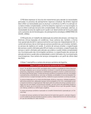 AS REDES DE ATENÇÃO À SAÚDE
183
O PDI deve expressar os recursos de investimentos para atender às necessidades
pactuadas no processo de planejamento regional e estadual. No âmbito regional
deve refletir as necessidades para se alcançar a suficiência na APS e na atenção se-
cundária (média complexidade), conforme desenho regional e na macrorregião no
que se refere à atenção terciária (alta complexidade). Deve contemplar, ademais, as
necessidades da área da vigilância em saúde e ser desenvolvido de forma articulada
com o processo da territorialização e do planejamento estratégico (MINISTÉRIO DA
SAÚDE, 2006a).
O PDI parte de um trabalho de elaboração da carteira de serviços, com base nas
diretrizes clínicas baseadas em evidências. Essas carteiras são, também, a forma
mais apropriada de definir operacionalmente o princípio da integralidade do SUS. A
carteira de serviços não se restringe aos serviços assistenciais, por envolver, também,
os serviços de vigilância em saúde. A carteira de serviços envolve: a especificação
dos serviços a serem ofertados pela APS em todos os municípios; a especificação dos
serviços a serem ofertados pela atenção secundária à saúde (média complexidade)
nos municípios-polo das microrregiões sanitárias; e a especificação dos serviços de
atenção terciária à saúde (alta complexidade) a serem ofertados nos municípios-polo
macrorregionais. Essa carteira de serviços corresponde a um perfil de oferta ideal
das RASs.
O Boxe 7 exemplifica a carteira de serviços sanitários da Espanha.
Boxe 7: A carteira de serviços sanitários da Espanha
A Lei nº 16, de 28 de maio de 2003, que dispõe sobre a coesão e a qualidade do Sistema Nacional
de Saúde, estabelece que os serviços sanitários constituem o conjunto de serviços promocionais,
preventivos, diagnósticos, terapêuticos e reabilitadores que devem constituir a carteira de serviços
do Sistema Nacional de Saúde. A carteira de serviços sanitários é composta por técnicas, tecnologias
e procedimentos, entendendo-se, como tais, os métodos, as atividades e os recursos baseados nos
conhecimentos e na experimentação científica, mediante os quais se prestam os serviços de saúde.
A carteira é elaborada com os critérios de efetividade, eficiência, segurança, utilidade terapêutica,
alternativas assistenciais, adequação a grupos menos protegidos ou em risco, necessidades sociais
e impacto econômico e organizacional. Não fazem parte da carteira de serviços sanitários tecno-
logias que que não estejam suficientemente testadas, que são motivo de publicidade dirigida ao
público em geral, que se encontrem em fase de investigação clínica e que não guardem relação
com doença, acidente ou malformação congênita.
A carteira de serviços sanitários é pactuada no Conselho Interterritorial e aprovada por um De-
creto Real.
A carteira de serviços sanitários do Sistema Nacional de Saúde deve garantir a atenção integral e
a continuidade da atenção prestada às pessoas usuárias, independentemente do nível de atenção
em que são atendidas em cada momento.
 