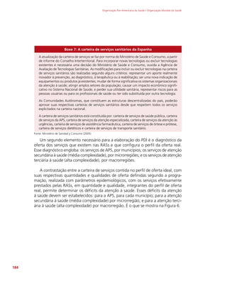 Organização Pan-Americana da Saúde / Organização Mundial da Saúde
184
Boxe 7: A carteira de serviços sanitários da Espanha
A atualização da carteira de serviços se faz por norma do Ministério de Saúde e Consumo, a partir
de informe do Conselho Interterritorial. Para incorporar novas tecnologias ou excluir tecnologias
existentes é necessária uma decisão do Ministério de Saúde e Consumo, ouvida a Agência de
Avaliação de Tecnologias Sanitárias. As modificações para incluir ou excluir tecnologias na carteira
de serviços sanitários são realizadas segundo alguns critérios: representar um aporte realmente
inovador à prevenção, ao diagnóstico, à terapêutica ou à reabilitação; ser uma nova indicação de
equipamentos ou produtos já existentes; mudar de forma significativa os sistemas organizacionais
da atenção à saúde; atingir amplos setores da população; causar um impacto econômico signifi-
cativo no Sistema Nacional de Saúde; e perder sua utilidade sanitária, representar riscos para as
pessoas usuárias ou para os profissionais de saúde ou ter sido substituída por outra tecnologia.
As Comunidades Autônomas, que constituem as estruturas descentralizadas do país, poderão
aprovar suas respectivas carteiras de serviços sanitários desde que respeitem todos os serviços
explicitados na carteira nacional.
A carteira de serviços sanitários está constituída por: carteira de serviços de saúde pública, carteira
de serviços da APS, carteira de serviços da atenção especializada, carteira de serviços da atenção às
urgências, carteira de serviços de assistência farmacêutica, carteira de serviços de órtese e prótese,
carteira de serviços dietéticos e carteira de serviços de transporte sanitário.
Fonte: Ministério de Sanidad y Consumo (2005)
Um segundo elemento necessário para a elaboração do PDI é o diagnóstico da
oferta dos serviços que existem nas RASs e que configura o perfil da oferta real.
Esse diagnóstico engloba: os serviços de APS, por municípios; os serviços de atenção
secundária à saúde (média complexidade), por microrregiões; e os serviços de atenção
terciária à saúde (alta complexidade), por macrorregiões.
A contrastação entre a carteira de serviços contida no perfil de oferta ideal, com
suas respectivas quantidades e qualidades de oferta definidas segundo a progra-
mação, realizada com parâmetros epidemiológicos, com os serviços efetivamente
prestados pelas RASs, em quantidade e qualidade, integrantes do perfil de oferta
real, permite determinar os déficits da atenção à saúde. Esses déficits da atenção
à saúde devem ser estabelecidos: para a APS, para cada município; para a atenção
secundária à saúde (média complexidade) por microrregião; e para a atenção terci-
ária à saúde (alta complexidade) por macrorregião. É o que se mostra na Figura 6.
 