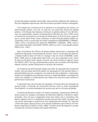 Organização Pan-Americana da Saúde / Organização Mundial da Saúde
186
serviços de saúde envolvidos nessas redes. Esses contratos objetivam dar solidez jurí-
dica aos colegiados regionais por meio de contratos que gerem direitos e obrigações.
Com relação aos contratos entre os gestores e os prestadores de serviços, na
administração pública, isso vem no bojo de uma profunda reforma da gestão
pública. A introdução das relações contratuais na gestão pública é fruto de refor-
mas nas organizações estatais contemporâneas definidas por Kaul (1997) como
o movimento dos governos no sentido de deslocarem-se do fazer para o garantir
que as coisas sejam feitas. Essas mudanças na administração pública podem ser
conhecidas como a construção do Estado competente (HILDEBRAND e GRINDLE,
1994), como a reinvenção dos governos (OSBORNE e GAEBLER, 1994), como a
instauração do Estado contratador (TROSA, 2001) ou como a nova gestão pública
(MILLS et al., 2001).
Esses movimentos de reforma da gestão pública preconizam a separação das
funções da regulação e da prestação de serviços. Para os reinventores do governo,
o Estado moderno deve ser forte em navegar e não em remar (OSBORNE e GAE-
BLER, 1994); para os anglo-saxões deve haver uma clara separação entre o dono
da obra (o principal), quem regula e financia, do mestre da obra (o agente), quem
faz (TROSA, 2001). Ou seja, parafraseando o poeta, para o Estado contemporâneo
regular é preciso, prestar diretamente os serviços não é preciso.
As mudanças da administração pública vão além da separação das funções do
Estado. Seus principais elementos podem ser agrupados em três grandes blocos: a
propositividade que visa a assegurar uma clareza de visão e objetivos; a responsabi-
lização (accountability) que pretende aumentar a responsabilidade e a prestação de
contas aos cidadãos; e o desempenho que implica criar incentivos para melhorar a
performance institucional.
A separação das macrofunções de regulação e financiamento da prestação de
serviços exige a instituição de mecanismos formais, entre os entes reguladores/
financiadores e os entes prestadores de serviços que são os contratos de gestão.
O sistema de atenção à saúde é um sistema complexo, composto por diferentes
atores sociais em situação e portadores de diferentes objetivos, interesses e repre-
sentações. Uma vez que a cooperação entre esses atores não é automática, eles
devem negociar entre si e estabelecer acordos que permitam obter vantagens que
não seriam alcançadas na ausência de uma cooperação formalizada. Ou, segundo
a teoria dos jogos, deve-se buscar uma solução cooperativa que produza um exce-
dente cooperativo (COOTER e ULEN, 1988). A melhor forma de negociar e acordar
é através de contratos firmados entre partes diferentes.
 