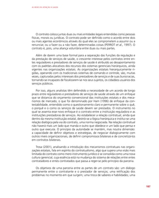 AS REDES DE ATENÇÃO À SAÚDE
187
O contrato coloca juntas duas ou mais entidades legais entendidas como pessoas
físicas, morais ou jurídicas. O contrato pode ser definido como o acordo entre dois
ou mais agentes econômicos através do qual eles se comprometem a assumir ou a
renunciar, ou a fazer ou a não fazer, determinadas coisas (PERROT et al., 1997). O
contrato é, pois, uma aliança voluntária entre duas ou mais partes.
Além de darem uma base formal para a separação das funções da regulação e
da prestação de serviços de saúde, o crescente interesse pelos contratos entre en-
tes reguladores e prestadores de serviços de saúde é atribuído ao desapontamento
com os padrões alocativos dos recursos dos sistemas gerenciais hierárquicos, ainda
vigentes nas organizações estatais. As organizações estatais hierarquicamente rí-
gidas, operando com os tradicionais sistemas de comando e controle, são, muitas
vezes, capturadas pelos interesses dos prestadores de serviços e de suas burocracias,
tornando-se incapazes de focalizarem-se nos seus sujeitos, os cidadãos usuários dos
serviços públicos.
Por isso, alguns analistas têm defendido a necessidade de um acordo de longo
prazo entre reguladores e prestadores de serviços de saúde através de um enfoque
que se distancia do orçamento convencional das instituições estatais e dos meca-
nismos de mercado, o que foi denominado por Ham (1996) de enfoque da con-
testabilidade, entendido como o questionamento claro e permanente sobre o quê,
o porquê e o como os serviços de saúde devem ser prestados. O instrumento no
qual se assenta esse novo enfoque é o contrato entre a instituição reguladora e as
instituições prestadoras de serviços. Ao estabelecer a relação contratual, ainda que
dentro da mesma instituição estatal, destrói-se a lógica hierárquica e institui-se uma
relação dialógica pela via do contrato, uma norma negociada. Na relação contratual
não haverá mais um lado que manda e outro que obedece e um lado que pensa e
outro que executa. O princípio da autoridade se mantém, mas noutra dimensão:
a capacidade de definir objetivos e estratégias, de negociar dialogicamente com
outros níveis organizacionais, de definir compromissos bilaterais e de concretizá-los
em contratos bilaterais.
Trosa (2001), analisando a introdução dos mecanismos contratuais nas organi-
zações estatais, fala em espírito do contratualismo, algo que supera uma visão mais
limitada do contrato como mero instrumento jurídico e se consolida como uma nova
cultura gerencial, cuja essência está na mudança do sistema de relações entre entes
contratadores e entes contratados que passa a reger-se pelo princípio da parceria.
Os objetivos de uma parceria entre as partes de um contrato são: um diálogo
permanente entre o contratante e o prestador de serviços; uma retificação dos
problemas no momento em que surgem; uma troca de saberes e habilidades; uma
 