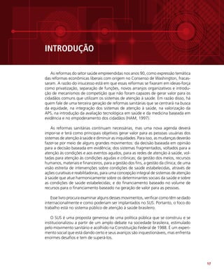17
INTRODUÇÃO
As reformas do setor saúde empreendidas nos anos 90, como expressão temática
das reformas econômicas liberais com origem no Consenso de Washington, fracas-
saram. A razão do insucesso está em que essas reformas se fixaram em ideias-força
como privatização, separação de funções, novos arranjos organizativos e introdu-
ção de mecanismos de competição que não foram capazes de gerar valor para os
cidadãos comuns que utilizam os sistemas de atenção à saúde. Em razão disso, há
quem fale de uma terceira geração de reformas sanitárias que se centrará na busca
da equidade, na integração dos sistemas de atenção à saúde, na valorização da
APS, na introdução da avaliação tecnológica em saúde e da medicina baseada em
evidência e no empoderamento dos cidadãos (HAM, 1997).
As reformas sanitárias continuam necessárias, mas uma nova agenda deverá
impor-se e terá como principais objetivos gerar valor para as pessoas usuárias dos
sistemas de atenção à saúde e diminuir as iniquidades. Para isso, as mudanças deverão
fazer-se por meio de alguns grandes movimentos: da decisão baseada em opinião
para a decisão baseada em evidência; dos sistemas fragmentados, voltados para a
atenção às condições e aos eventos agudos, para as redes de atenção à saúde, vol-
tadas para atenção às condições agudas e crônicas; da gestão dos meios, recursos
humanos, materiais e financeiros, para a gestão dos fins, a gestão da clínica; de uma
visão estreita de intervenções sobre condições de saúde estabelecidas, através de
ações curativas e reabilitadoras, para uma concepção integral de sistemas de atenção
à saúde que atue harmonicamente sobre os determinantes sociais da saúde e sobre
as condições de saúde estabelecidas; e do financiamento baseado no volume de
recursos para o financiamento baseado na geração de valor para as pessoas.
Esse livro procura examinar alguns desses movimentos, verificar como têm se dado
internacionalmente e como poderiam ser implantados no SUS. Portanto, o foco do
trabalho está no sistema público de atenção à saúde brasileiro.
O SUS é uma proposta generosa de uma política pública que se construiu e se
institucionalizou a partir de um amplo debate na sociedade brasileira, estimulado
pelo movimento sanitário e acolhido na Constituição Federal de 1988. É um experi-
mento social que está dando certo e seus avanços são inquestionáveis, mas enfrenta
enormes desafios e tem de superá-los.
 