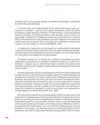 Organização Pan-Americana da Saúde / Organização Mundial da Saúde
188
partilha de riscos, lucros e perdas; relações mais estáveis e mais longas; e a construção
do sentido de responsabilização.
O contrato exige uma relação bilateral entre o lado da demanda, o ente con-
tratador ou comprador – que atua como agente das pessoas usuárias do sistema
de atenção à saúde, indivíduos e famílias – e o lado da oferta, os entes prestadores
de serviços de saúde. Do lado da demanda, o ente regulador institui-se como uma
organização monopsônica, fortalecendo-se perante os prestadores e, do lado da
oferta, é necessário que os entes prestadores de serviços adquiram uma autonomia
administrativa que os permita fazer as decisões com a liberdade necessária para
cumprir o que foi acordado no contrato (REHNBERG, 1997).
A introdução de mecanismos de contratação nos sistemas públicos de atenção
à saúde não necessita de estar, necessariamente, associada a políticas de desestati-
zação dos entes estatais prestadores de serviços de saúde, com sua transformação
em entes públicos não estatais ou em entes privados.
Os propósitos gerais de um contrato são: coordenar as atividades das partes,
assegurando a produção de um excedente cooperativo; distribuir os frutos da co-
operação; e assegurar que os compromissos sejam cumpridos. Para atingir esses
propósitos as partes estão obrigadas a adotar regras de comportamento aceitas de
comum acordo.
Há várias razões que justificam a introdução dos contratos nos sistemas de atenção
à saúde: estimulam a descentralização da gestão dando mais responsabilidades aos
gerentes locais; permitem um melhor controle sobre o desempenho quantitativo e
qualitativo dos prestadores de serviços de saúde; dão maior consequência ao pla-
nejamento estratégico das instituições ao exigir um maior empenho em atingir os
produtos contratados; incentivam a criação e a utilização cotidiana dos sistemas de
informação gerenciais; melhoram a gestão da clínica; permitem uma melhor foca-
lização nos interesses da população; e tornam as instituições mais transparentes e
mais permeáveis ao controle social (SAVAS et al, 1998).
Por outro lado, os sistemas de contratação podem determinar, pelo menos, duas
consequências indesejadas que é necessário ter presente para impedir que se mani-
festem. Uma primeira é o aumento exagerado dos custos de transação dos sistemas
de atenção à saúde. Foi o que aconteceu no Reino Unido, no início do processo de
reforma do Serviço Nacional de Saúde, onde chegou a haver 3.800 entes contratan-
tes, especialmente médicos gerais, com um incremento significativo dos custos de
transação, o que obrigou, num segundo momento, a reduzir fortemente o número
desses entes, reunindo os médicos generalistas em grupos (JORGE, 2001). O mesmo
 