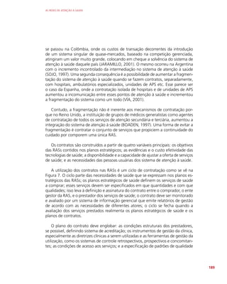 AS REDES DE ATENÇÃO À SAÚDE
189
se passou na Colômbia, onde os custos de transação decorrentes da introdução
de um sistema singular de quase-mercados, baseado na competição gerenciada,
atingiram um valor muito grande, colocando em cheque a solvência do sistema de
atenção à saúde daquele país (JARAMILLO, 2001). O mesmo ocorreu na Argentina
com o incremento incontrolado da intermediação no sistema de atenção à saúde
(SOJO, 1997). Uma segunda consequência é a possibilidade de aumentar a fragmen-
tação do sistema de atenção à saúde quando se fazem contratos, separadamente,
com hospitais, ambulatórios especializados, unidades de APS etc. Esse parece ser
o caso da Espanha, onde a contratação isolada de hospitais e de unidades de APS
aumentou a incomunicação entre esses pontos de atenção à saúde e incrementou
a fragmentação do sistema como um todo (VÍA, 2001).
Contudo, a fragmentação não é inerente aos mecanismos de contratação por-
que no Reino Unido, a instituição de grupos de médicos generalistas como agentes
de contratação de todos os serviços de atenção secundária e terciária, aumentou a
integração do sistema de atenção à saúde (BOADEN, 1997). Uma forma de evitar a
fragmentação é contratar o conjunto de serviços que propiciem a continuidade do
cuidado por comporem uma única RAS.
Os contratos são construídos a partir de quatro variáveis principais: os objetivos
das RASs contidos nos planos estratégicos; as evidências e o custo efetividade das
tecnologias de saúde; a disponibilidade e a capacidade de ajustar a oferta de serviços
de saúde; e as necessidades das pessoas usuárias dos sistema de atenção à saúde.
A utilização dos contratos nas RASs é um ciclo de contratação como se vê na
Figura 7. O ciclo parte das necessidades de saúde que se expressam nos planos es-
tratégicos das RASs; os planos estratégicos de saúde definem os serviços de saúde
a comprar; esses serviços devem ser especificados em que quantidades e com que
qualidades; isso leva à definição e assinatura do contrato entre o comprador, o ente
gestor da RAS, e o prestador dos serviços de saúde; o contrato deve ser monitorado
e avaliado por um sistema de informação gerencial que emite relatórios de gestão
de acordo com as necessidades de diferentes atores; o ciclo se fecha quando a
avaliação dos serviços prestados realimenta os planos estratégicos de saúde e os
planos de contratos.
O plano do contrato deve englobar: as condições estruturais dos prestadores,
se possível, definindo sistema de acreditação; os instrumentos de gestão da clínica,
especialmente as diretrizes clínicas a serem utilizadas e as ferramentas de gestão da
utilização, como os sistemas de controle retrospectivos, prospectivos e concomitan-
tes; as condições de acesso aos serviços; e a especificação de padrões de qualidade
 