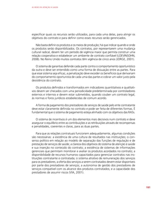 AS REDES DE ATENÇÃO À SAÚDE
191
especificar quais os recursos serão utilizados, para cada uma delas, para atingir os
objetivos do contrato e para definir como esses recursos serão gerenciados.
Não basta definir os produtos e os meios de produção; há que indicar quando e onde
os produtos serão disponibilizados. Os contratos, por representarem uma mudança
cultural radical, devem ter um período de vigência maior que permita construir uma
relação cooperativa e estabelecer um ambiente de contrato confiável (LOEVINSOHN,
2008). No Reino Unido muitos contratos têm vigência de cinco anos (JORGE, 2001).
O sistema de garantias defende cada parte contra o comportamento oportunístico
da outra e deve ser entendido como uma forma de dissuação entre as partes. Para
que esse sistema seja eficaz, a penalização deve exceder os benefícios que derivariam
do comportamento oportunista de cada uma das partes e cobrar um valor justo pela
desistência do contrato.
Os produtos definidos e transformados em indicadores quantitativos e qualitati-
vos devem ser checados com uma periodicidade predeterminada por controladores
externos e internos e devem estar submetidos, quando couber um contrato legal,
às normas e foros jurídicos estabelecidas de comum acordo.
A forma de pagamento dos prestadores de serviços de saúde pelo ente contratante
deve estar claramente definida no contrato e pode ser feita de diferentes formas. É
fundamental que o sistema de pagamento esteja alinhado com os objetivos das RASs.
O sistema de incentivos é um dos elementos mais decisivos num contrato e deve
assegurar o equilíbrio entre as contribuições e as retribuições através de recompensas
e penalidades, coerentes e claras, para as duas partes.
Para que as relações contratuais funcionem adequadamente, algumas condições
são necessárias: a existência de uma cultura de resultados nas instituições; o con-
senso político em relação ao modelo de separação das funções de regulação e de
prestação de serviços de saúde; a clareza dos objetivos do sistema de atenção à saúde
e sua inserção no conteúdo do contrato; a existência de sistemas de informações
gerenciais que permitam monitorar e avaliar os produtos acordados no contrato; a
disponibilidade de recursos humanos capacitados para gerenciar contratos nas ins-
tituições contratante e contratada; o sistema atrativo de remuneração dos serviços
para os prestadores; a oferta dos serviços a serem contratados devem estar disponíveis
por parte dos prestadores de serviços; a autonomia de gestão dos prestadores de
serviços compatível com os alcance dos produtos contratados; e a capacidade dos
prestadores de assumir riscos (VÍA, 2001).
 
