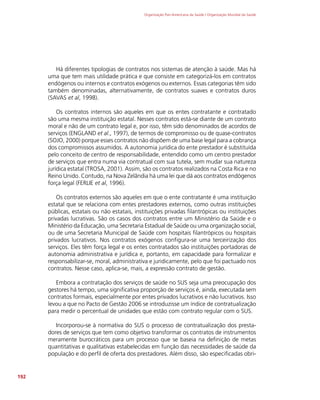 Organização Pan-Americana da Saúde / Organização Mundial da Saúde
192
Há diferentes tipologias de contratos nos sistemas de atenção à saúde. Mas há
uma que tem mais utilidade prática e que consiste em categorizá-los em contratos
endógenos ou internos e contratos exógenos ou externos. Essas categorias têm sido
também denominadas, alternativamente, de contratos suaves e contratos duros
(SAVAS et al, 1998).
Os contratos internos são aqueles em que os entes contratante e contratado
são uma mesma instituição estatal. Nesses contratos está-se diante de um contrato
moral e não de um contrato legal e, por isso, têm sido denominados de acordos de
serviços (ENGLAND et al., 1997), de termos de compromisso ou de quase-contratos
(SOJO, 2000) porque esses contratos não dispõem de uma base legal para a cobrança
dos compromissos assumidos. A autonomia jurídica do ente prestador é substituída
pelo conceito de centro de responsabilidade, entendido como um centro prestador
de serviços que entra numa via contratual com sua tutela, sem mudar sua natureza
jurídica estatal (TROSA, 2001). Assim, são os contratos realizados na Costa Rica e no
Reino Unido. Contudo, na Nova Zelândia há uma lei que dá aos contratos endógenos
força legal (FERLIE et al, 1996).
Os contratos externos são aqueles em que o ente contratante é uma instituição
estatal que se relaciona com entes prestadores externos, como outras instituições
públicas, estatais ou não estatais, instituições privadas filantrópicas ou instituições
privadas lucrativas. São os casos dos contratos entre um Ministério da Saúde e o
Ministério da Educação, uma Secretaria Estadual de Saúde ou uma organização social,
ou de uma Secretaria Municipal de Saúde com hospitais filantrópicos ou hospitais
privados lucrativos. Nos contratos exógenos configura-se uma terceirização dos
serviços. Eles têm força legal e os entes contratados são instituições portadoras de
autonomia administrativa e jurídica e, portanto, em capacidade para formalizar e
responsabilizar-se, moral, administrativa e juridicamente, pelo que foi pactuado nos
contratos. Nesse caso, aplica-se, mais, a expressão contrato de gestão.
Embora a contratação dos serviços de saúde no SUS seja uma preocupação dos
gestores há tempo, uma significativa proporção de serviços é, ainda, executada sem
contratos formais, especialmente por entes privados lucrativos e não lucrativos. Isso
levou a que no Pacto de Gestão 2006 se introduzisse um índice de contratualização
para medir o percentual de unidades que estão com contrato regular com o SUS.
Incorporou-se à normativa do SUS o processo de contratualização dos presta-
dores de serviços que tem como objetivo transformar os contratos de instrumentos
meramente burocráticos para um processo que se baseia na definição de metas
quantitativas e qualitativas estabelecidas em função das necessidades de saúde da
população e do perfil de oferta dos prestadores. Além disso, são especificadas obri-
 
