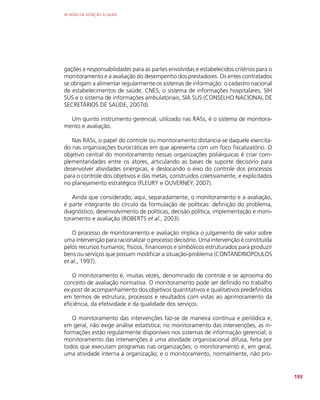 AS REDES DE ATENÇÃO À SAÚDE
193
gações e responsabilidades para as partes envolvidas e estabelecidos critérios para o
monitoramento e a avaliação do desempenho dos prestadores. Os entes contratados
se obrigam a alimentar regularmente os sistemas de informação: o cadastro nacional
de estabelecimentos de saúde, CNES, o sistema de informações hospitalares, SIH
SUS e o sistema de informações ambulatoriais, SIA SUS (CONSELHO NACIONAL DE
SECRETÁRIOS DE SAÚDE, 2007d).
Um quinto instrumento gerencial, utilizado nas RASs, é o sistema de monitora-
mento e avaliação.
Nas RASs, o papel do controle ou monitoramento distancia-se daquele exercita-
do nas organizações burocráticas em que apresenta com um foco fiscalizatório. O
objetivo central do monitoramento nessas organizações poliárquicas é criar com-
plementaridades entre os atores, articulando as bases de suporte decisório para
desenvolver atividades sinérgicas, e deslocando o eixo do controle dos processos
para o controle dos objetivos e das metas, construídos coletivamente, e explicitados
no planejamento estratégico (FLEURY e OUVERNEY, 2007).
Ainda que considerado, aqui, separadamente, o monitoramento e a avaliação,
é parte integrante do círculo da formulação de políticas: definição do problema,
diagnóstico, desenvolvimento de políticas, decisão política, implementação e moni-
toramento e avaliação (ROBERTS et al., 2003).
O processo de monitoramento e avaliação implica o julgamento de valor sobre
uma intervenção para racionalizar o processo decisório. Uma intervenção é constituída
pelos recursos humanos, físicos, financeiros e simbólicos estruturados para produzir
bens ou serviços que possam modificar a situação-problema (CONTANDRIOPOULOS
et al., 1997).
O monitoramento é, muitas vezes, denominado de controle e se aproxima do
conceito de avaliação normativa. O monitoramento pode ser definido no trabalho
ex-post de acompanhamento dos objetivos quantitativos e qualitativos predefinidos
em termos de estrutura, processos e resultados com vistas ao aprimoramento da
eficiência, da efetividade e da qualidade dos serviços.
O monitoramento das intervenções faz-se de maneira contínua e periódica e,
em geral, não exige análise estatística; no monitoramento das intervenções, as in-
formações estão regularmente disponíveis nos sistemas de informação gerencial; o
monitoramento das intervenções é uma atividade organizacional difusa, feita por
todos que executam programas nas organizações; o monitoramento é, em geral,
uma atividade interna à organização; e o monitoramento, normalmente, não pro-
 