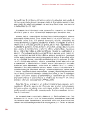 Organização Pan-Americana da Saúde / Organização Mundial da Saúde
194
duz evidências. O monitoramento faz-se em diferentes situações: a apreciação da
estrutura, a apreciação dos processos, a apreciação da dimensão técnica dos serviços,
a apreciação das relações interpessoais e a apreciação da dimensão organizacional
(CONTANDRIOPOULOS, 1997).
O processo de monitoramento exige, para seu funcionamento, um sistema de
informação gerencial eficaz. Há duas implicações principais decorrentes disso.
Primeiro, há que, a partir do plano estratégico e dos contratos de gestão, desenhar
o sistema de monitoramento, o que envolve definir: a natureza do indicador; a sua
fórmula de cálculo; o seu nível gerencial (estratégico, tático ou operacional); a(s)
fonte(s) de informação; as gerências dos bancos de dados encarregadas de prover as
informações; as formas de apresentação (gráfico, tabelas etc.); e o período de infor-
mação (diário, quinzenal, mensal, trimestral, anual etc.). A seleção dos indicadores
para o sistema de monitoramento envolve três critérios fundamentais: a importância
do que está sendo medido, a solidez científica do indicador e a viabilidade de se
obterem informações comparáveis. A importância do que está sendo medido en-
volve: o impacto do que está sendo medido na saúde da população; a importância
política para os gestores e para as pessoas usuárias do sistema de atenção à saúde;
e a suscetibilidade do que está sendo medido às intervenções sanitárias. A solidez
científica do indicador engloba: a validade, a capacidade do indicador medir o que
se espera medir; a fidedignidade do indicador, a capacidade de produzir resultados
estáveis em várias populações e circunstâncias; e a evidência científica, a presença
de evidência de boa qualidade na literatura sobre o indicador. A viabilidade de se
obterem informações comparáveis abrange: a existência de protótipos, os indicadores
já em uso; a disponibilidade de comparadores, a presença de informações compará-
veis, no país ou internacionalmente; o custo dos indicadores, o valor financeiro para
se obter o indicador e processá-lo rotineiramente; e a capacidade dos indicadores
propiciarem análises de subpopulações, a possibilidade do indicador em permitir
análise de subgrupos populacionais (HURTADO, 2006).
Segundo, há que se dispor de um software relacional que pressupõe a arti-
culação dos diferentes sistemas de informação para produzir indicadores pre-
definidos no plano estratégico e nos contratos de gestão e emitir relatórios de
gestão periódicos, conformados pelas demandas de diferentes atores, dentro e
fora da organização.
Os softwares para monitoramento podem ser do tipo Data Warehouse. Esses
softwares não são um produto, e sim uma estratégia que reconhece a necessidade
de armazenar dados, separadamente, em sistemas de informação e consolidá-los,
de forma a assistir diversos profissionais de uma organização na tomada de decisões,
 