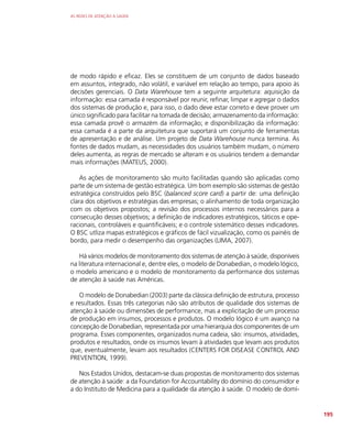 AS REDES DE ATENÇÃO À SAÚDE
195
de modo rápido e eficaz. Eles se constituem de um conjunto de dados baseado
em assuntos, integrado, não volátil, e variável em relação ao tempo, para apoio às
decisões gerenciais. O Data Warehouse tem a seguinte arquitetura: aquisição da
informação: essa camada é responsável por reunir, refinar, limpar e agregar o dados
dos sistemas de produção e, para isso, o dado deve estar correto e deve prover um
único significado para facilitar na tomada de decisão; armazenamento da informação:
essa camada provê o armazém da informação; e disponibilização da informação:
essa camada é a parte da arquitetura que suportará um conjunto de ferramentas
de apresentação e de análise. Um projeto de Data Warehouse nunca termina. As
fontes de dados mudam, as necessidades dos usuários também mudam, o número
deles aumenta, as regras de mercado se alteram e os usuários tendem a demandar
mais informações (MATEUS, 2000).
As ações de monitoramento são muito facilitadas quando são aplicadas como
parte de um sistema de gestão estratégica. Um bom exemplo são sistemas de gestão
estratégica construídos pelo BSC (balanced score card) a partir de: uma definição
clara dos objetivos e estratégias das empresas; o alinhamento de toda organização
com os objetivos propostos; a revisão dos processos internos necessários para a
consecução desses objetivos; a definição de indicadores estratégicos, táticos e ope-
racionais, controláveis e quantificáveis; e o controle sistemático desses indicadores.
O BSC utliza mapas estratégicos e gráficos de fácil vizualização, como os painéis de
bordo, para medir o desempenho das organizações (LIMA, 2007).
Há vários modelos de monitoramento dos sistemas de atenção à saúde, disponíveis
na literatura internacional e, dentre eles, o modelo de Donabedian, o modelo lógico,
o modelo americano e o modelo de monitoramento da performance dos sistemas
de atenção à saúde nas Américas.
O modelo de Donabedian (2003) parte da clássica definição de estrutura, processo
e resultados. Essas três categorias não são atributos de qualidade dos sistemas de
atenção à saúde ou dimensões de performance, mas a explicitação de um processo
de produção em insumos, processos e produtos. O modelo lógico é um avanço na
concepção de Donabedian, representada por uma hierarquia dos componentes de um
programa. Esses componentes, organizados numa cadeia, são: insumos, atividades,
produtos e resultados, onde os insumos levam à atividades que levam aos produtos
que, eventualmente, levam aos resultados (CENTERS FOR DISEASE CONTROL AND
PREVENTION, 1999).
Nos Estados Unidos, destacam-se duas propostas de monitoramento dos sistemas
de atenção à saúde: a da Foundation for Accountability do domínio do consumidor e
a do Instituto de Medicina para a qualidade da atenção à saúde. O modelo de domí-
 