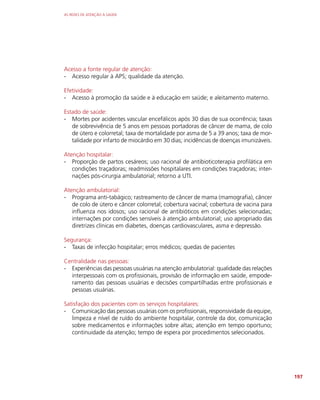 AS REDES DE ATENÇÃO À SAÚDE
197
Acesso a fonte regular de atenção:
-
- Acesso regular à APS; qualidade da atenção.
Efetividade:
-
- Acesso à promoção da saúde e à educação em saúde; e aleitamento materno.
Estado de saúde:
-
- Mortes por acidentes vascular encefálicos após 30 dias de sua ocorrência; taxas
de sobrevivência de 5 anos em pessoas portadoras de câncer de mama, de colo
de útero e colorretal; taxa de mortalidade por asma de 5 a 39 anos; taxa de mor-
talidade por infarto de miocárdio em 30 dias; incidências de doenças imunizáveis.
Atenção hospitalar:
-
- Proporção de partos cesáreos; uso racional de antibioticoterapia profilática em
condições traçadoras; readmissões hospitalares em condições traçadoras; inter-
nações pós-cirurgia ambulatorial; retorno a UTI.
Atenção ambulatorial:
-
- Programa anti-tabágico; rastreamento de câncer de mama (mamografia), câncer
de colo de útero e câncer colorretal; cobertura vacinal; cobertura de vacina para
influenza nos idosos; uso racional de antibióticos em condições selecionadas;
internações por condições sensíveis à atenção ambulatorial; uso apropriado das
diretrizes clínicas em diabetes, doenças cardiovasculares, asma e depressão.
Segurança:
-
- Taxas de infecção hospitalar; erros médicos; quedas de pacientes
Centralidade nas pessoas:
-
- Experiências das pessoas usuárias na atenção ambulatorial: qualidade das relações
interpessoais com os profissionais, provisão de informação em saúde, empode-
ramento das pessoas usuárias e decisões compartilhadas entre profissionais e
pessoas usuárias.
Satisfação dos pacientes com os serviços hospitalares:
-
- Comunicação das pessoas usuárias com os profissionais, responsividade da equipe,
limpeza e nível de ruído do ambiente hospitalar, controle da dor, comunicação
sobre medicamentos e informações sobre altas; atenção em tempo oportuno;
continuidade da atenção; tempo de espera por procedimentos selecionados.
 