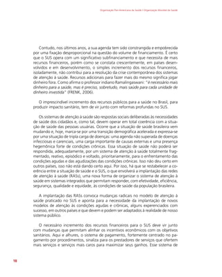Organização Pan-Americana da Saúde / Organização Mundial da Saúde
18
Contudo, nos últimos anos, a sua agenda tem sido constrangida e empobrecida
por uma fixação desproporcional na questão do volume de financiamento. É certo
que o SUS opera com um significativo subfinanciamento e que necessita de mais
recursos financeiros, porém como se constata crescentemente, em países desen-
volvidos e em desenvolvimento, o simples incremento dos recursos financeiros,
isoladamente, não contribui para a resolução da crise contemporânea dos sistemas
de atenção à saúde. Recursos adicionais para fazer mais do mesmo significa jogar
dinheiro fora. Como afirma o professor indiano Ramalingaswani: “é necessário mais
dinheiro para a saúde, mas é preciso, sobretudo, mais saúde para cada unidade de
dinheiro investida” (FRENK, 2006).
O imprescindível incremento dos recursos públicos para a saúde no Brasil, para
produzir impacto sanitário, tem de vir junto com reformas profundas no SUS.
Os sistemas de atenção à saúde são respostas sociais deliberadas às necessidades
de saúde dos cidadãos e, como tal, devem operar em total coerência com a situa-
ção de saúde das pessoas usuárias. Ocorre que a situação de saúde brasileira vem
mudando e, hoje, marca-se por uma transição demográfica acelerada e expressa-se
por uma situação de tripla carga de doenças: uma agenda não superada de doenças
infecciosas e carenciais, uma carga importante de causas externas e uma presença
hegemônica forte de condições crônicas. Essa situação de saúde não poderá ser
respondida, adequadamente, por um sistema de atenção à saúde totalmente frag-
mentado, reativo, episódico e voltado, prioritariamente, para o enfrentamento das
condições agudas e das agudizações das condições crônicas. Isso não deu certo em
outros países, isso não está dando certo aqui. Por isso, há que se restabelecer a co-
erência entre a situação de saúde e o SUS, o que envolverá a implantação das redes
de atenção à saúde (RASs), uma nova forma de organizar o sistema de atenção à
saúde em sistemas integrados que permitam responder, com efetividade, eficiência,
segurança, qualidade e equidade, às condições de saúde da população brasileira.
A implantação das RASs convoca mudanças radicais no modelo de atenção à
saúde praticado no SUS e aponta para a necessidade da implantação de novos
modelos de atenção às condições agudas e crônicas, alguns experenciados com
sucesso, em outros países e que devem e podem ser adaptados à realidade de nosso
sistema público.
O necessário incremento dos recursos financeiros para o SUS deve vir junto
com mudanças que permitam alinhar os incentivos econômicos com os objetivos
sanitários. Aqui e alhures, o sistema de pagamento, fortemente centrado no pa-
gamento por procedimentos, sinaliza para os prestadores de serviços que ofertem
mais serviços e serviços mais caros para maximizar seus ganhos. Esse sistema de
 