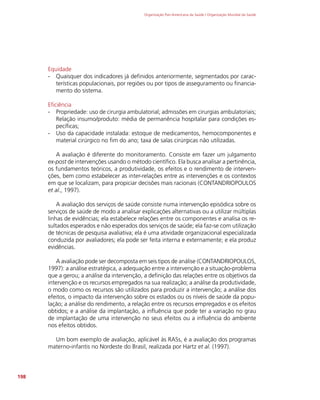 Organização Pan-Americana da Saúde / Organização Mundial da Saúde
198
Equidade
-
- Quaisquer dos indicadores já definidos anteriormente, segmentados por carac-
terísticas populacionais, por regiões ou por tipos de asseguramento ou financia-
mento do sistema.
Eficiência
-
- Propriedade: uso de cirurgia ambulatorial; admissões em cirurgias ambulatoriais;
Relação insumo/produto: média de permanência hospitalar para condições es-
pecíficas;
-
- Uso da capacidade instalada: estoque de medicamentos, hemocomponentes e
material cirúrgico no fim do ano; taxa de salas cirúrgicas não utilizadas.
A avaliação é diferente do monitoramento. Consiste em fazer um julgamento
ex-post de intervenções usando o método científico. Ela busca analisar a pertinência,
os fundamentos teóricos, a produtividade, os efeitos e o rendimento de interven-
ções, bem como estabelecer as inter-relações entre as intervenções e os contextos
em que se localizam, para propiciar decisões mais racionais (CONTANDRIOPOULOS
et al., 1997).
A avaliação dos serviços de saúde consiste numa intervenção episódica sobre os
serviços de saúde de modo a analisar explicações alternativas ou a utilizar múltiplas
linhas de evidências; ela estabelece relações entre os componentes e analisa os re-
sultados esperados e não esperados dos serviços de saúde; ela faz-se com utilização
de técnicas de pesquisa avaliativa; ela é uma atividade organizacional especializada
conduzida por avaliadores; ela pode ser feita interna e externamente; e ela produz
evidências.
A avaliação pode ser decomposta em seis tipos de análise (CONTANDRIOPOULOS,
1997): a análise estratégica, a adequação entre a intervenção e a situação-problema
que a gerou; a análise da intervenção, a definição das relações entre os objetivos da
intervenção e os recursos empregados na sua realização; a análise da produtividade,
o modo como os recursos são utilizados para produzir a intervenção; a análise dos
efeitos, o impacto da intervenção sobre os estados ou os níveis de saúde da popu-
lação; a análise do rendimento, a relação entre os recursos empregados e os efeitos
obtidos; e a análise da implantação, a influência que pode ter a variação no grau
de implantação de uma intervenção no seus efeitos ou a influência do ambiente
nos efeitos obtidos.
Um bom exemplo de avaliação, aplicável às RASs, é a avaliação dos programas
materno-infantis no Nordeste do Brasil, realizada por Hartz et al. (1997).
 