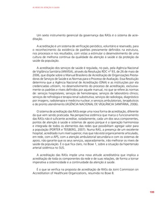 AS REDES DE ATENÇÃO À SAÚDE
199
Um sexto instrumento gerencial da governança das RASs é o sistema de acre-
ditação.
A acreditação é um sistema de verificação periódico, voluntário e reservado, para
o reconhecimento da existência de padrões previamente definidos na estrutura,
nos processos e nos resultados, com vistas a estimular o desenvolvimento de uma
cultura de melhoria contínua da qualidade da atenção à saúde e da proteção da
saúde da população.
A acreditação dos serviços de saúde é regulada, no país, pela Agência Nacional
de Vigilância Sanitária (ANVISA), através da Resolução RDC nº 93, de 26 de maio de
2006, que dispõe sobre o Manual Brasileiro de Acreditação de Organizações Presta-
doras de Serviços de Saúde e as Normas para o Processo de Avaliação. Essa Resolução
determina que a Agência Nacional de Acreditação (ONA) e as instituições por ela
credenciadas utilizem, no desenvolvimento do processo de acreditação, exclusiva-
mente os padrões e níveis definidos por aquele manual, no que se refere às normas
de: serviços hospitalares; serviços de hemoterapia; serviços de laboratório clínico;
serviços de nefrologia e terapia renal substitutiva; serviços de radiologia, diagnóstico
por imagens, radioterapia e medicina nuclear; e serviços ambulatoriais, terapêuticos
e de pronto atendimento (AGÊNCIA NACIONAL DE VIGILÂNCIA SANITÁRIA, 2006).
O sistema de acreditação das RASs exige uma nova forma de acreditação, diferente
da que vem sendo praticada. Na perspectiva sistêmica que marca o funcionamento
das RASs não é suficiente acreditar, isoladamente, cada um dos seus componentes,
pontos de atenção à saúde e sistemas de apoio porque é a operação harmoniosa
e integrada de todos os elementos das redes que possibilitam agregar valor para
a população (PORTER e TEISBERG, 2007). Numa RAS, a presença de um excelente
hospital, acreditado num nível superior, mas que não está organicamente articulado,
em rede, com a APS, com a atenção ambulatorial secundária e com os sistemas de
apoio, não garante que os seus serviços, separadamente, irão melhorar os níveis de
saúde da população. É o que fica claro, no Boxe 1, sobre a situação da hipertensão
arterial sistêmica no SUS.
A acreditação das RASs impõe uma nova atitude acreditatória que implica a
acreditação de toda os componentes da rede e de suas relações, de forma a tornar
imperativa a sistemicidade e a continuidade da atenção à saúde.
É o que se verifica na proposta de acreditação de RASs da Joint Commision on
Accreditation of Healthcare Organizations, resumida no Boxe 8.
 