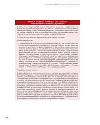 Organização Pan-Americana da Saúde / Organização Mundial da Saúde
200
Boxe 8: A acreditação de RASs pela Joint Commision
on Accreditation of Healthcare Organizations
O sistema de acreditação das RASs pode ser feito conforme recomenda a Joint Commission on
Accreditation of Healthcare Organizations por meio do Comprehensive Accreditation Manual
for Integrated Delivery Systems, desenhado para facilitar o melhoramento operacional contínuo
dos sistemas integrados de saúde (o conceito de RAS utilizado), bem como para realizar a auto-
-avaliação de suas performances tendo como base os padrões da Comissão.
O manual de acreditação está desenvolvido em vários capítulos funcionais:
A gestão da informação:
∙
∙ O objetivo da função da gestão da informação é obter, gerenciar e usar informação para me-
lhorar a performance de prestadores de serviços às pessoas usuárias e para dar suporte aos
processos de governança e de gestão. Para alcançar os objetivos dessa função, os seguintes
processos devem ser desenvolvidos: identificar as necessidades de informação, internas e ex-
ternas, das RASs; desenhar a estrutura do sistema de informação; definir e capturar os dados
e as informações; manter a confidencialidade das pessoas usuárias; analisar e transformar
dados em informações; integrar os dados; transmitir, reportar e prover feedback em dados e
informações; e assimilar e usar as informações. O manual foca na performance desses processos
através da gestão de: componentes de dados e informações; dados e informações específicos
das pessoas usuárias; dados e informações agregados; conhecimentos especializados em
dados e informações; e dados e informações comparativos de performance. Os padrões são
estabelecidos para: o planejamento da gestão da informação; a confidencialidade e seguran-
ça; os processos de gestão da informação; a decisão baseada em informações; a informação
baseada no conhecimento; e a informação específica da pessoa usuária.
A gestão dos recursos humanos
O objetivo da função de gestão dos recursos humanos é propiciar aos gestores e aos prestadores
das RASs identificar e prover um número apropriado de pessoal qualificado para cumprir sua missão
e atender às necessidades das pessoas usuárias. Para isso, os líderes das RASs devem definir as
competências e as qualificações das equipes para que se cumpram a missão do sistema e garantir
os recursos humanos necessários, clínicos e administrativos, através de relações convencionais
empregados-empregadores, de contratos ou de outros arranjos. Há uma lista de padrões que en-
volvem, dentre outros: treinamento em serviço; informação e educação permanente; avaliações de
desempenho; critérios de recrutamento; avaliação das práticas clínicas com vistas ao recrutamento;
orientação inicial aos recursos humanos; treinamento inicial dos recursos humanos; avaliação da
competência para realizar o trabalho; avaliações periódicas de desempenho; identificação dos
líderes e de suas responsabilidades; definição do escopo dos serviços; definição da missão, valores
e objetivos; coerência dos planos com a missão, valores e objetivos; estabelecimento de relações
entre os aspectos clínicos, segurança, gestão de riscos e qualidade; definição do plano de serviços;
gestão de programa de emergência; a adequação do ambiente da atenção; critérios para seleção
de prestadores e de delegação dos serviços; e coordenação das atividades.
 